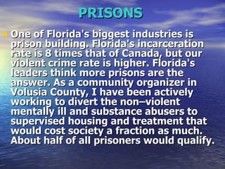 PRISONS   One of Florida's biggest industries is prison building. Florida's incarceration rate is 8 times that of Canada, but our violent crime rate is higher. Florida's leaders think more prisons are the answer. As a community organizer in Volusia County, I have been actively working to divert the non–violent mentally ill and substance abusers to supervised housing and treatment that would cost society a fraction as much. About half of all prisoners would qualify.   