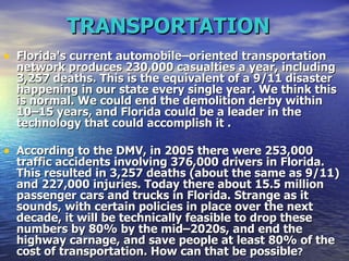 TRANSPORTATION   Florida's current automobile–oriented transportation network produces 230,000 casualties a year, including 3,257 deaths. This is the equivalent of a 9/11 disaster happening in our state every single year. We think this is normal. We could end the demolition derby within 10–15 years, and Florida could be a leader in the technology that could accomplish it . According to the DMV, in 2005 there were 253,000 traffic accidents involving 376,000 drivers in Florida. This resulted in 3,257 deaths (about the same as 9/11) and 227,000 injuries. Today there about 15.5 million passenger cars and trucks in Florida. Strange as it sounds, with certain policies in place over the next decade, it will be technically feasible to drop these numbers by 80% by the mid–2020s, and end the highway carnage, and save people at least 80% of the cost of transportation. How can that be possible ?   