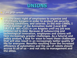 UNIONS   I am pro–union . It is the basic right of employees to organize and collectively bargain in order to protect job security, working conditions, and salaries. In the mid–1980s, I was a member of the Animation Guild (Local 839 I.A.T.S.E. AFL–CIO) in Los Angeles until my job was outsourced to Asia. Because of outsourcing and technological innovation, employees and unions will face increasingly greater challenges. As a futurist and policy analyst, I look for ways to meet these challenges that will also result in an increasingly better quality of life for everyone. Benefits resulting from the increased efficiency of automation and the use of robots should accrue to all of us – and not only to management and the elites.  