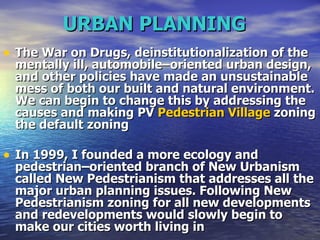 URBAN PLANNING   The War on Drugs, deinstitutionalization of the mentally ill, automobile–oriented urban design, and other policies have made an unsustainable mess of both our built and natural environment. We can begin to change this by addressing the causes and making PV  Pedestrian Village  zoning the default zoning  In 1999, I founded a more ecology and pedestrian–oriented branch of New Urbanism called New Pedestrianism that addresses all the major urban planning issues. Following New Pedestrianism zoning for all new developments and redevelopments would slowly begin to make our cities worth living in  
