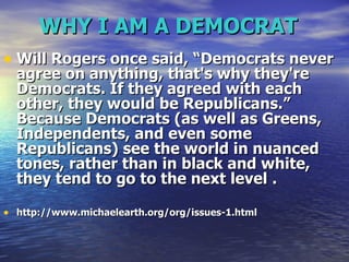 WHY I AM A DEMOCRAT   Will Rogers once said, “Democrats never agree on anything, that's why they're Democrats. If they agreed with each other, they would be Republicans.” Because Democrats (as well as Greens, Independents, and even some Republicans) see the world in nuanced tones, rather than in black and white, they tend to go to the next level   .  http://www.michaelearth.org/org/issues-1.html 