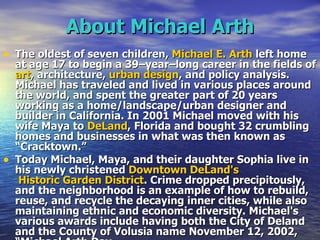 About Michael Arth The oldest of seven children,  Michael E.  Arth  left home at age 17 to begin a 39–year–long career in the fields of  art , architecture,  urban design , and policy analysis. Michael has traveled and lived in various places around the world, and spent the greater part of 20 years working as a home/landscape/urban designer and builder in California. In 2001 Michael moved with his wife Maya to  DeLand , Florida and bought 32 crumbling homes and businesses in what was then known as “Cracktown.”  Today Michael, Maya, and their daughter Sophia live in his newly christened  Downtown  DeLand's  Historic Garden District . Crime dropped precipitously, and the neighborhood is an example of how to rebuild, reuse, and recycle the decaying inner cities, while also maintaining ethnic and economic diversity. Michael's various awards include having both the City of Deland and the County of Volusia name November 12, 2002, “Michael Arth Day  