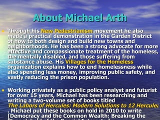 About Michael Arth Through his  New Pedestrianism  movement he also made a practical demonstration in the Garden District of how to both design and build new towns and neighborhoods. He has been a strong advocate for more effective and compassionate treatment of the homeless, the mentally disabled, and those suffering from substance abuse. His  Villages for the Homeless  organization explains how to end homelessness while also spending less money, improving public safety, and vastly reducing the prison population.   Working privately as a public policy analyst and futurist for over 15 years, Michael has been researching and writing a two-volume set of books titled  The Labors of Hercules: Modern Solutions to 12 Herculean Problems . Michael put these books on hold in 2010 to write [Democracy and the Common Wealth: Breaking the Stranglehold of the Special Interests.] 