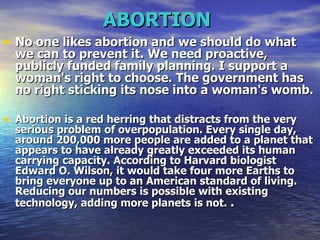 ABORTION   No one likes abortion and we should do what we can to prevent it. We need proactive, publicly funded family planning. I support a woman's right to choose. The government has no right sticking its nose into a woman's womb.  Abortion is a red herring that distracts from the very serious problem of overpopulation. Every single day, around 200,000 more people are added to a planet that appears to have already greatly exceeded its human carrying capacity. According to Harvard biologist Edward O. Wilson, it would take four more Earths to bring everyone up to an American standard of living. Reducing our numbers is possible with existing technology, adding more planets is not.   . 