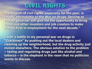 CIVIL RIGHTS   The erosion of civil rights, especially for the poor, is largely attributable to the War on Drugs.   Serving as Florida governor will give me the opportunity to bring these and other investors and job creators to make Florida First in employment for the next decade.”   I won a battle in my personal war on drugs in “Cracktown” by pushing out the local dealers and cleaning up the neighborhood, but the drug activity just moved elsewhere. The obvious solution to the problem – taxing and regulating drugs just like alcohol and tobacco – is the elephant in the room that no politician wants to discuss.  