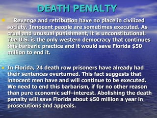 DEATH PENALTY   Revenge and retribution have no place in civilized society. Innocent people are sometimes executed. As cruel and unusual punishment, it is unconstitutional. The U.S. is the only western democracy that continues this barbaric practice and it would save Florida $50 million to end it. In Florida, 24 death row prisoners have already had their sentences overturned. This fact suggests that innocent men have and will continue to be executed. We need to end this barbarism, if for no other reason than pure economic self–interest. Abolishing the death penalty will save Florida about $50 million a year in prosecutions and appeals.  