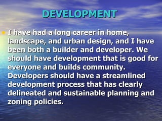 DEVELOPMENT   I have had a long career in home, landscape, and urban design, and I have been both a builder and developer. We should have development that is good for everyone and builds community. Developers should have a streamlined development process that has clearly delineated and sustainable planning and zoning policies.  