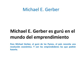 Michael E. Gerber



Michael E. Gerber es gurú en el
mundo del emprendimiento
Para Michael Gerber, el gurú de las Pymes, el país necesita una
revolución económica. Y son los emprendedores los que podrán
hacerla.
 