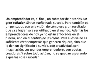 Un emprendedor es, al final, un contador de historias, un
gran soñador. Sin un sueño nada sucede. Pero también es
un pensador, con una visión de cómo ese gran resultado
que va a lograr va a ser utilizado en el mundo. Además los
emprendedores de hoy ya no están enfocados en el
dinero, sino en el sentido de las cosas. Para ellos ya no es
suficiente crear empresas que generen riqueza, sino que
le den un significado a su vida, con creatividad, con
imaginación. Los grandes emprendedores son poetas,
creadores. Y sobre todo actúan, no se quedan esperando
a que las cosas sucedan.
 
