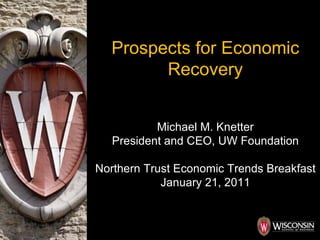 Prospects for Economic Recovery Michael M. Knetter President and CEO, UW Foundation Northern Trust Economic Trends Breakfast January 21, 2011 