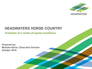 HEADWATERS HORSE COUNTRY
Prepared by:
Michele Harris | Executive Director
October 2016
Evolution of a centre of equine excellence
 