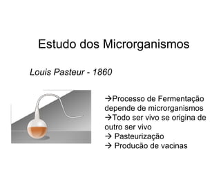 Estudo dos Microrganismos
Louis Pasteur - 1860
Processo de Fermentação
depende de microrganismos
Todo ser vivo se origina de
outro ser vivo
 Pasteurização
 Producão de vacinas
 
