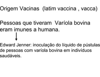 Origem Vacinas (latim vaccina , vacca)
Pessoas que tiveram Varíola bovina
eram imunes a humana.
Edward Jenner: inoculação do líquido de pústulas
de pessoas com varíola bovina em indivíduos
saudáveis.
 