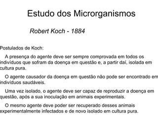 Estudo dos Microrganismos
Robert Koch - 1884
Postulados de Koch:
A presença do agente deve ser sempre comprovada em todos os
indivíduos que sofram da doença em questão e, a partir daí, isolada em
cultura pura.
O agente causador da doença em questão não pode ser encontrado em
indivíduos saudáveis.
Uma vez isolado, o agente deve ser capaz de reproduzir a doença em
questão, após a sua inoculação em animais experimentais.
O mesmo agente deve poder ser recuperado desses animais
experimentalmente infectados e de novo isolado em cultura pura.
 