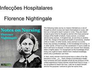 Florence Nightingale
Infecções Hospitalares
The following notes are by no means intended as a rule of
thought by which nurses can teach themselves to nurse, still
less as a manual to teach nurses to nurse. They are meant
simply to give hints for thought to women who have personal
charge of the health of others. Every woman, or at least
almost every woman, in England has, at one time or another
of her life, charge of the personal health of somebody, whether
child or invalid,--in other words, every woman is a nurse.
Every day sanitary knowledge, or the knowledge of nursing, or
in other words, of how to put the constitution in such a state as
that it will have no disease, or that it can recover from disease,
takes a higher place. It is recognized as the knowledge which
every one ought to have--distinct from medical knowledge,
which only a profession can have.
If, then, every woman must at some time or other of her life,
become a nurse, _i.e._, have charge of somebody's health,
how immense and how valuable would be the produce of her
united experience if every woman would think how to nurse. I
do not pretend to teach her how, I ask her to teach herself,
and for this purpose I venture to give her some hints.
 