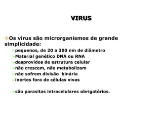 VIRUS
VIRUS
Os vírus são microrganismos de grande
simplicidade:
pequenos, de 20 a 300 nm de diâmetro
Material genético DNA ou RNA
desprovidos de estrutura celular
não crescem, não metabolizam
não sofrem divisão binária
inertes fora de células vivas
são parasitas intracelulares obrigatórios.
 