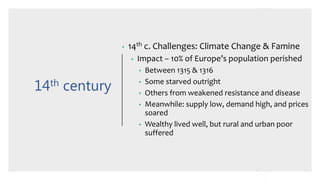 14th century
• 14th c. Challenges: Climate Change & Famine
• Impact – 10% of Europe’s population perished
• Between 1315 & 1316
• Some starved outright
• Others from weakened resistance and disease
• Meanwhile: supply low, demand high, and prices
soared
• Wealthy lived well, but rural and urban poor
suffered
 