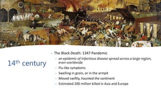 14th century
• The Black Death: 1347 Pandemic
• an epidemic of infectious disease spread across a large region,
even worldwide
• Flu-like symptoms
• Swelling in groin, or in the armpit
• Moved swiftly, haunted the continent
• Estimated 200 million killed in Asia and Europe
 