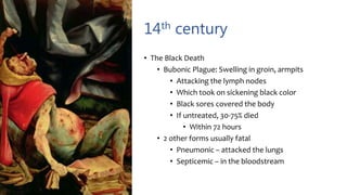 14th century
• The Black Death
• Bubonic Plague: Swelling in groin, armpits
• Attacking the lymph nodes
• Which took on sickening black color
• Black sores covered the body
• If untreated, 30-75% died
• Within 72 hours
• 2 other forms usually fatal
• Pneumonic – attacked the lungs
• Septicemic – in the bloodstream
 