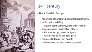 14th century
• Black Death in Europe
• Around ½ of Europe’s population died swiftly
• Indiscriminate killing
• Wealth, social standing, piety didn’t matter
• Some areas hit harder than others
• Florence lost 50,000 of its 85,000
• Paris buried 800 a day at its peak
• Profound influence on people
• Their values, actions, beliefs impacted
 