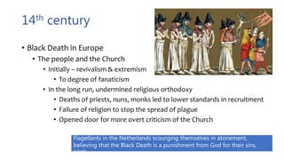 14th century
• Black Death in Europe
• The people and the Church
• Initially – revivalism & extremism
• To degree of fanaticism
• In the long run, undermined religious orthodoxy
• Deaths of priests, nuns, monks led to lower standards in recruitment
• Failure of religion to stop the spread of plague
• Opened door for more overt criticism of the Church
Flagellants in the Netherlands scourging themselves in atonement,
believing that the Black Death is a punishment from God for their sins,
1349.
 