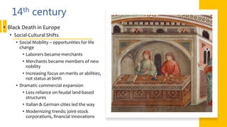 14th century
• Black Death in Europe
• Social-Cultural Shifts
• Social Mobility – opportunities for life
change
• Laborers became merchants
• Merchants became members of new
nobility
• Increasing focus on merits or abilities,
not status at birth
• Dramatic commercial expansion
• Less reliance on feudal land-based
structures
• Italian & German cities led the way
• Modernizing trends: joint-stock
corporations, financial innovations
 