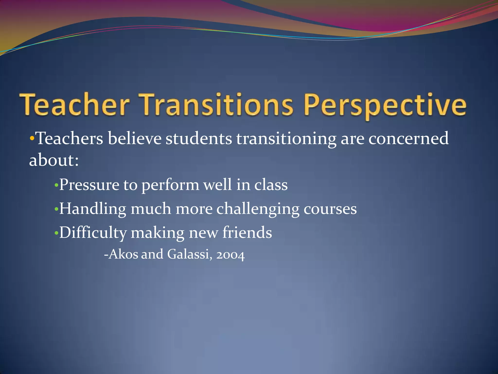 •Teachers believe students transitioning are concerned
about:
   •Pressure to perform well in class
   •Handling much more challenging courses
   •Difficulty making new friends
          -Akos and Galassi, 2004
 