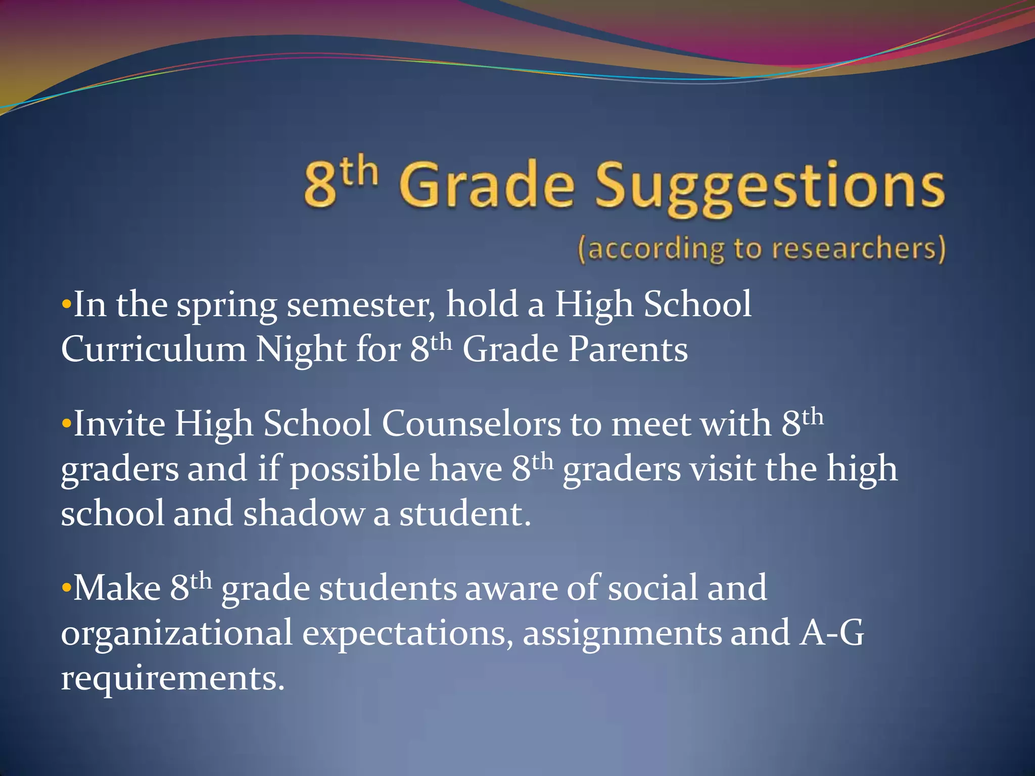 •In the spring semester, hold a High School
Curriculum Night for 8th Grade Parents
•Invite High School Counselors to meet with 8th
graders and if possible have 8th graders visit the high
school and shadow a student.
•Make 8th grade students aware of social and
organizational expectations, assignments and A-G
requirements.
 