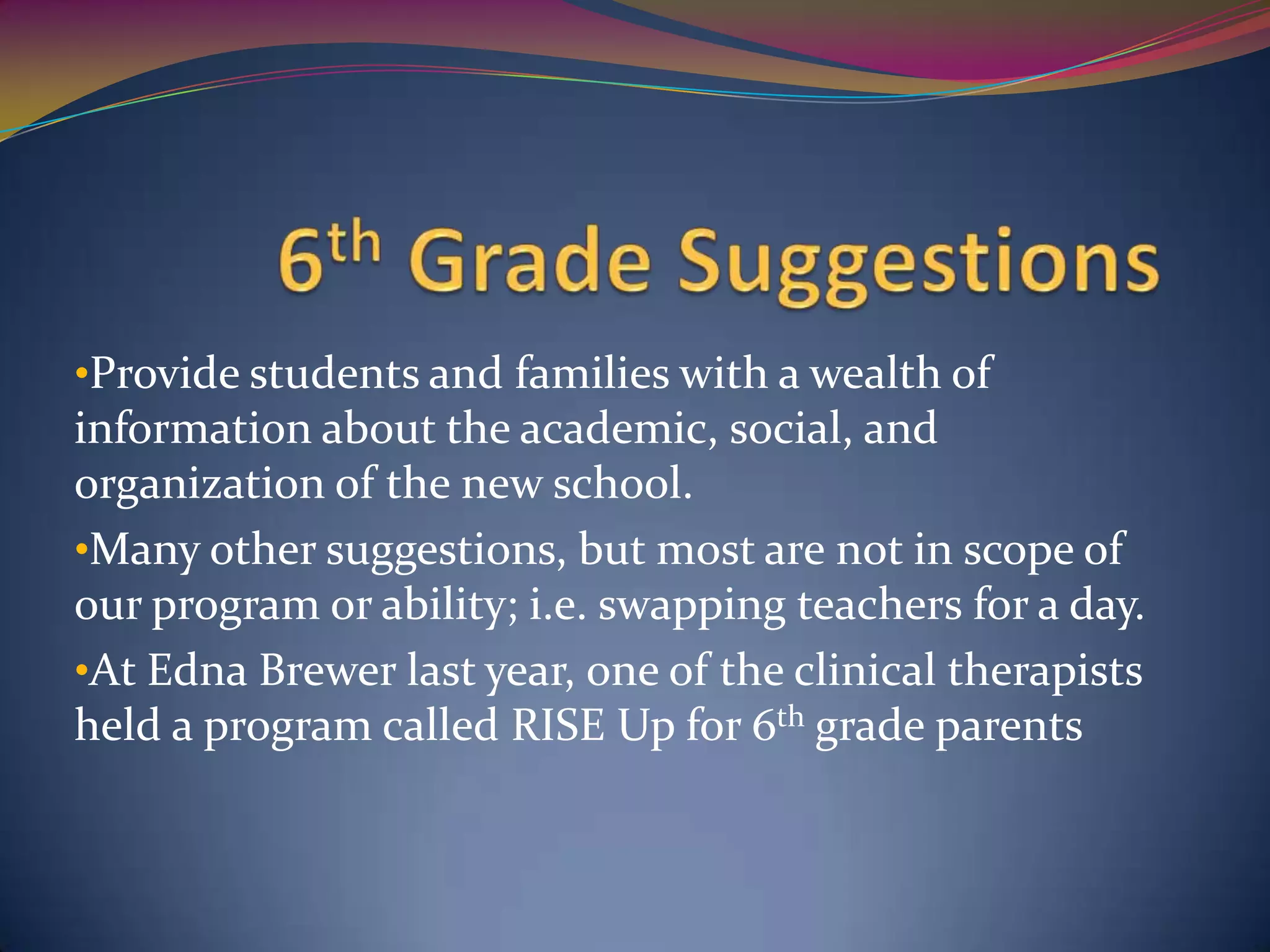 •Provide students and families with a wealth of
information about the academic, social, and
organization of the new school.
•Many other suggestions, but most are not in scope of
our program or ability; i.e. swapping teachers for a day.
•At Edna Brewer last year, one of the clinical therapists
held a program called RISE Up for 6th grade parents
 
