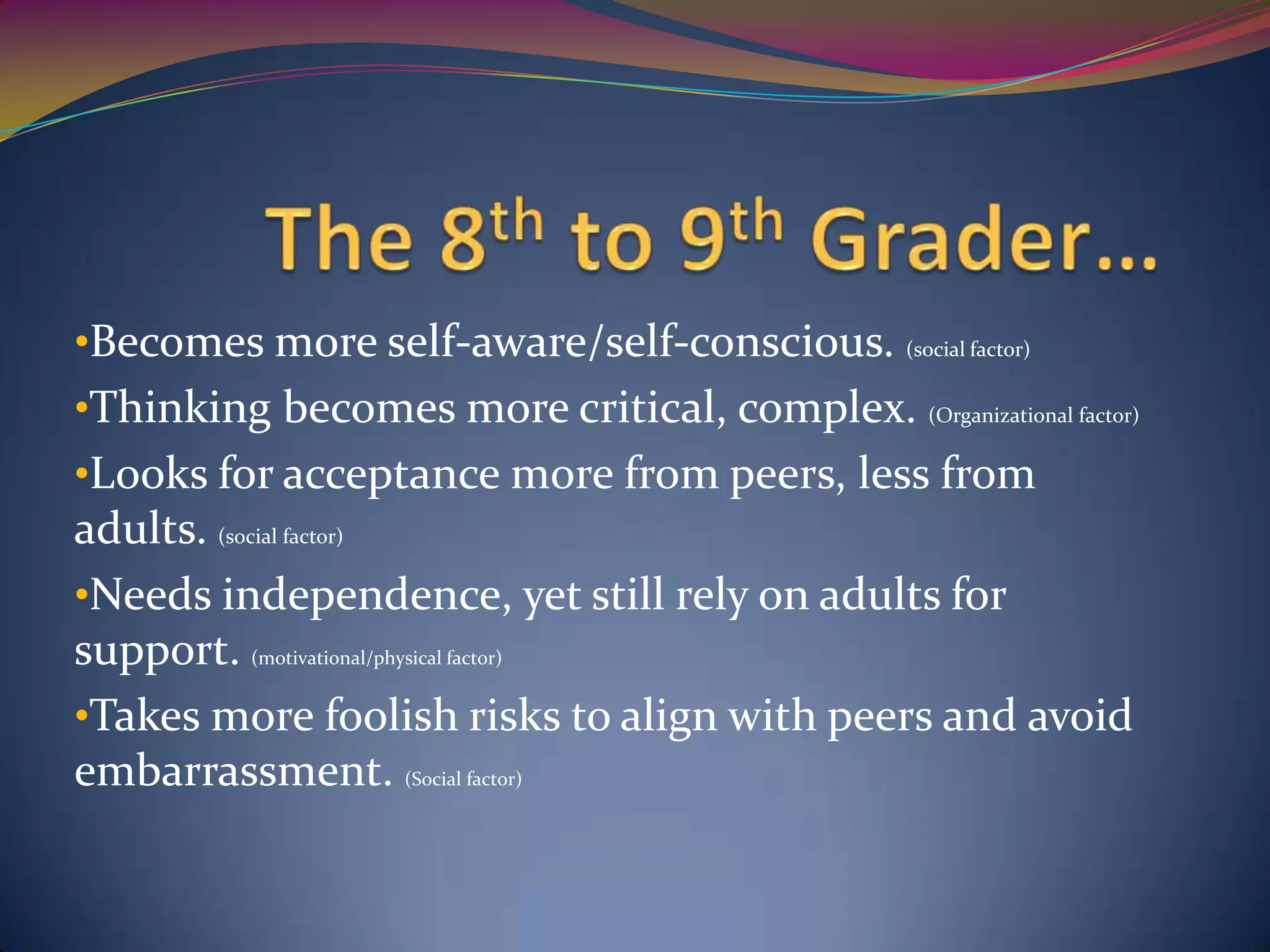 •Becomes more self-aware/self-conscious. (social factor)
•Thinking becomes more critical, complex. (Organizational factor)
•Looks for acceptance more from peers, less from
adults. (social factor)
•Needs independence, yet still rely on adults for
support. (motivational/physical factor)
•Takes more foolish risks to align with peers and avoid
embarrassment. (Social factor)
 