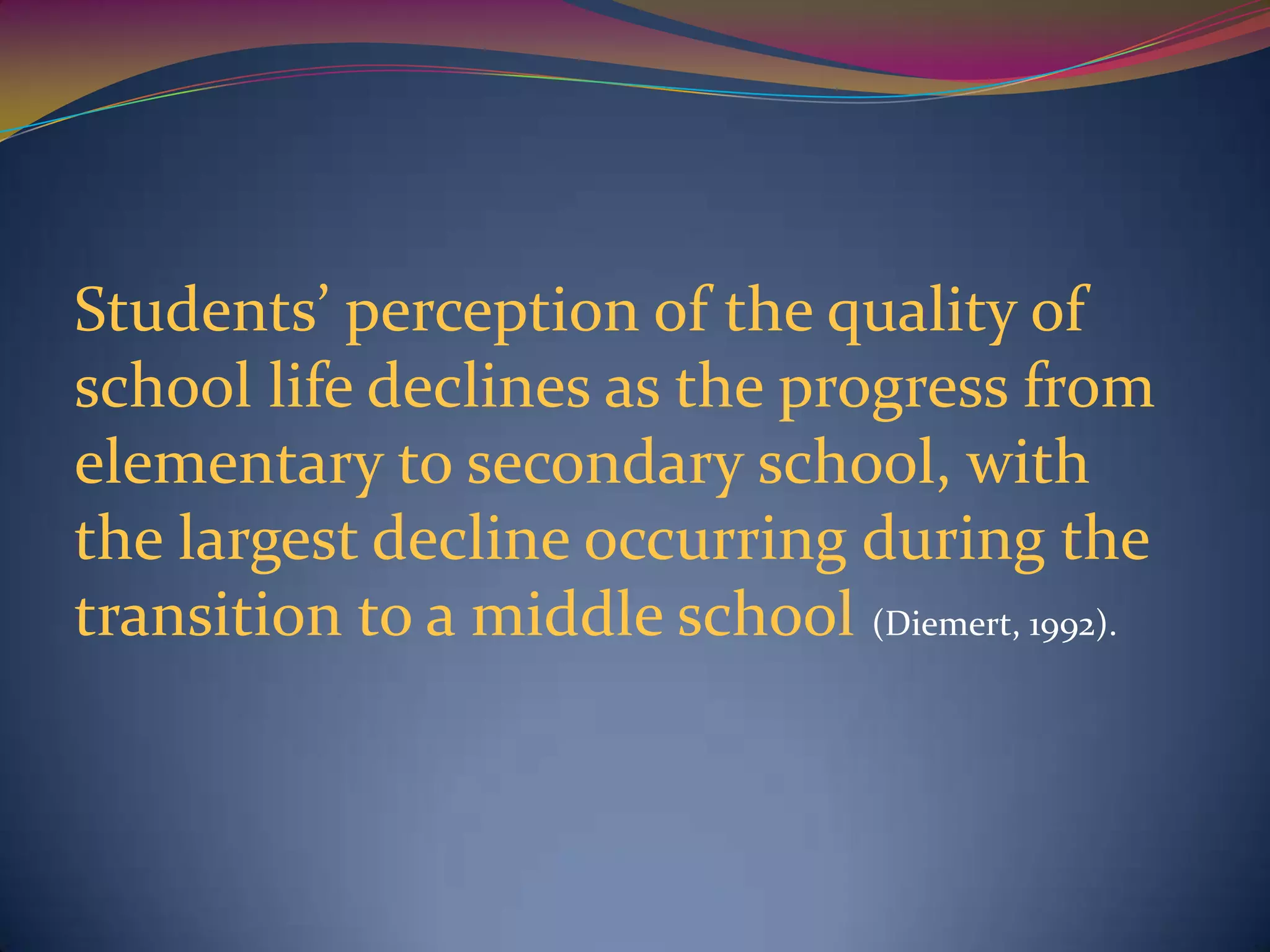 Students’ perception of the quality of
school life declines as the progress from
elementary to secondary school, with
the largest decline occurring during the
transition to a middle school (Diemert, 1992).
 