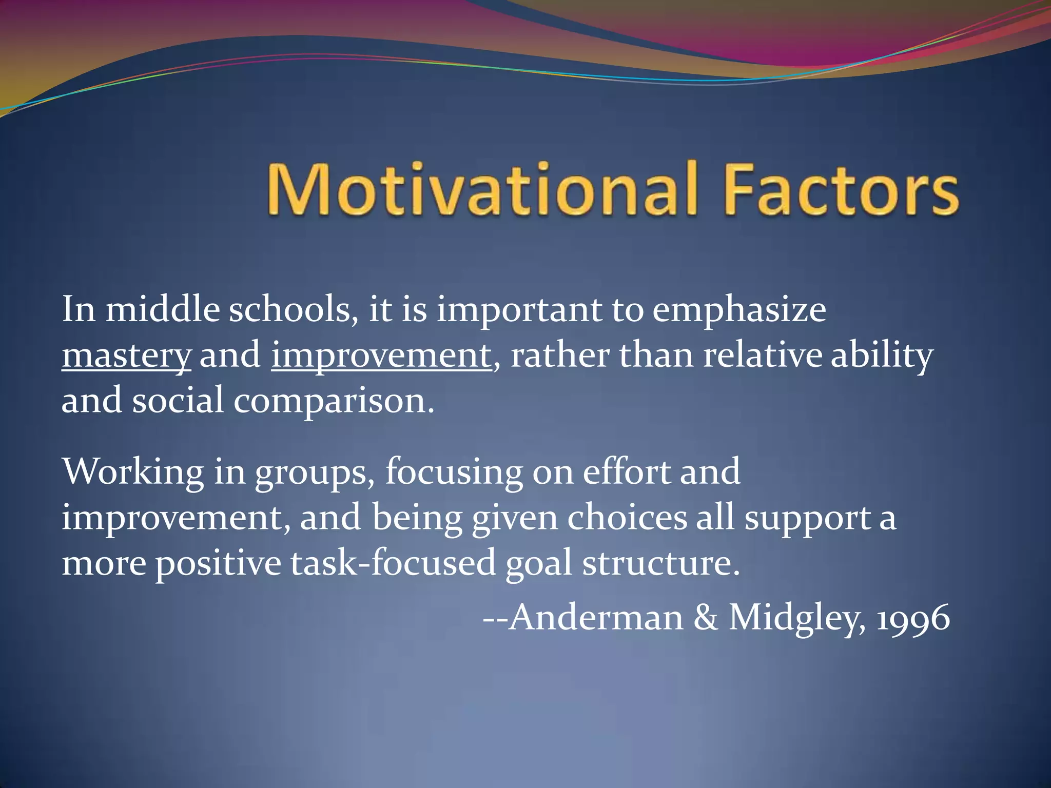 In middle schools, it is important to emphasize
mastery and improvement, rather than relative ability
and social comparison.
Working in groups, focusing on effort and
improvement, and being given choices all support a
more positive task-focused goal structure.
                         --Anderman & Midgley, 1996
 