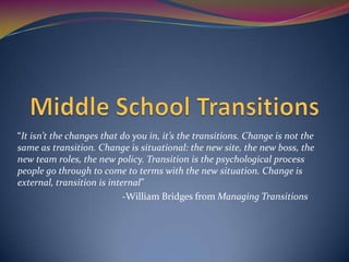 “It isn’t the changes that do you in, it’s the transitions. Change is not the
same as transition. Change is situational: the new site, the new boss, the
new team roles, the new policy. Transition is the psychological process
people go through to come to terms with the new situation. Change is
external, transition is internal”
                            -William Bridges from Managing Transitions
 