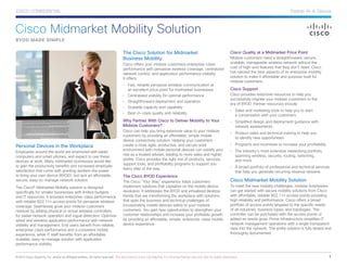 Cisco Midmarket Mobility Solution
Personal Devices in the Workplace
Employees around the world are enamored with tablet
computers and smart phones, and expect to use these
devices at work. Many midmarket businesses would like
to gain the productivity benefits and increased employee
satisfaction that come with granting workers the power
to bring your own device (BYOD), but lack an affordable,
secure, easy-to-manage network solution.
The Cisco® Midmarket Mobility solution is designed
specifically for smaller businesses with limited budgets
and IT resources. It provides enterprise-class performance
with reliable 802.11n access points for pervasive wireless
coverage. Seamlessly grow your midsize customers
network by adding physical or virtual wireless controllers
for easier network operation and rogue detection. Optimize
wired and wireless application performance with network
visibility and management. End users benefit from reliable,
enterprise-class performance and a consistent mobile
experience, while IT staff benefits from an affordable,
scalable, easy-to manage solution with application
performance visibility.
The Cisco Solution for Midmarket
Business Mobility
Cisco offers your midsize customers enterprise-class
performance with pervasive wireless coverage, centralized
network control, and application performance visibility.
It offers:
•	 Fast, reliable pervasive wireless communication at
an excellent price point for midmarket businesses
•	 Centralized visibility for optimal performance
•	 Straightforward deployment and operation
•	 Scalable capacity and capability
•	 Best-in-class quality and reliability
Why Partner With Cisco to Deliver Mobility to Your
Midsize Customers?
Cisco can help you bring extensive value to your midsize
customers by providing an affordable, simple mobile
device connectivity solution. Helping your customers
create a more agile, productive, and secure work
environment with mobile personal devices can solidify your
role as a trusted adviser, leading to more sales and higher
profits. Cisco provides the right mix of products, services,
support tools, and profitability programs to support you
every step of the way.
The Cisco BYOD Experience
The Cisco “Your Way” experience helps customers
implement solutions that capitalize on the mobile device
revolution. It addresses the BYOD and virtualized desktop
trends that are transforming the workplace with solutions
that span the business and technical challenges of
incorporating mobile devices safely to your midsize
customers. You gain new opportunities to strengthen your
customer relationships and increase your profitable growth
by providing an affordable, simple, enterprise-class mobile
device experience.
Cisco Quality at a Midmarket Price Point
Midsize customers need a straightforward, secure,
scalable, manageable wireless network without the
cost of high-end features that they don’t need. Cisco
has tailored the best aspects of its enterprise mobility
solution to make it affordable and purpose-built for
midsize customers.
Cisco Support 	
Cisco provides extensive resources to help you
successfully migrate your midsize customers to the
era of BYOD. Partner resources include:
•	 Sales and marketing tools to help you to start
a conversation with your customers
•	 Simplified design and deployment guidance with
network assessments
•	 Product sales and technical training to help you
to identify new opportunities
•	 Programs and incentives to increase your profitability
•	 The industry’s most extensive networking portfolio,
spanning wireless, security, routing, switching,
and more
•	 A broad portfolio of professional and technical services
that help you generate recurring revenue streams
Cisco Midmarket Mobility Solution
To meet the new mobility challenges, midsize businesses
can get started with secure mobility solutions from Cisco
with affordable, reliable 802.11n access points providing
high reliability and performance. Cisco offers a broad
portfolio of access points targeted to the specific needs
of all industries, business types, and topologies. The
controller can be purchased with the access points or
added as needs grow. Prime Infrastructure simplifies IT
network management operations with a single transparent
view into the network. The entire solution is fully tested and
thoroughly documented.
BYOD MADE SIMPLE
©2013 Cisco Systems, Inc. and/or its affiliated entities. All rights reserved. This document is Cisco Confidential. For Channel Partner use only. Not for public distribution.	 1
Partner At-A-GlanceCISCO CONFIDENTIAL
 
