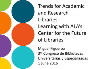 Trends for Academic
and Research
Libraries:
Learning with ALA’s
Center for the Future
of Libraries
Miguel Figueroa
3rd Congreso de Bibliotecas
Universitarias y Especializadas
1 June 2016
 