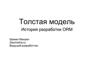 Толстая модель
       История разработки ORM

Шамин Михаил
Geometria.ru
Ведущий разработчик
 