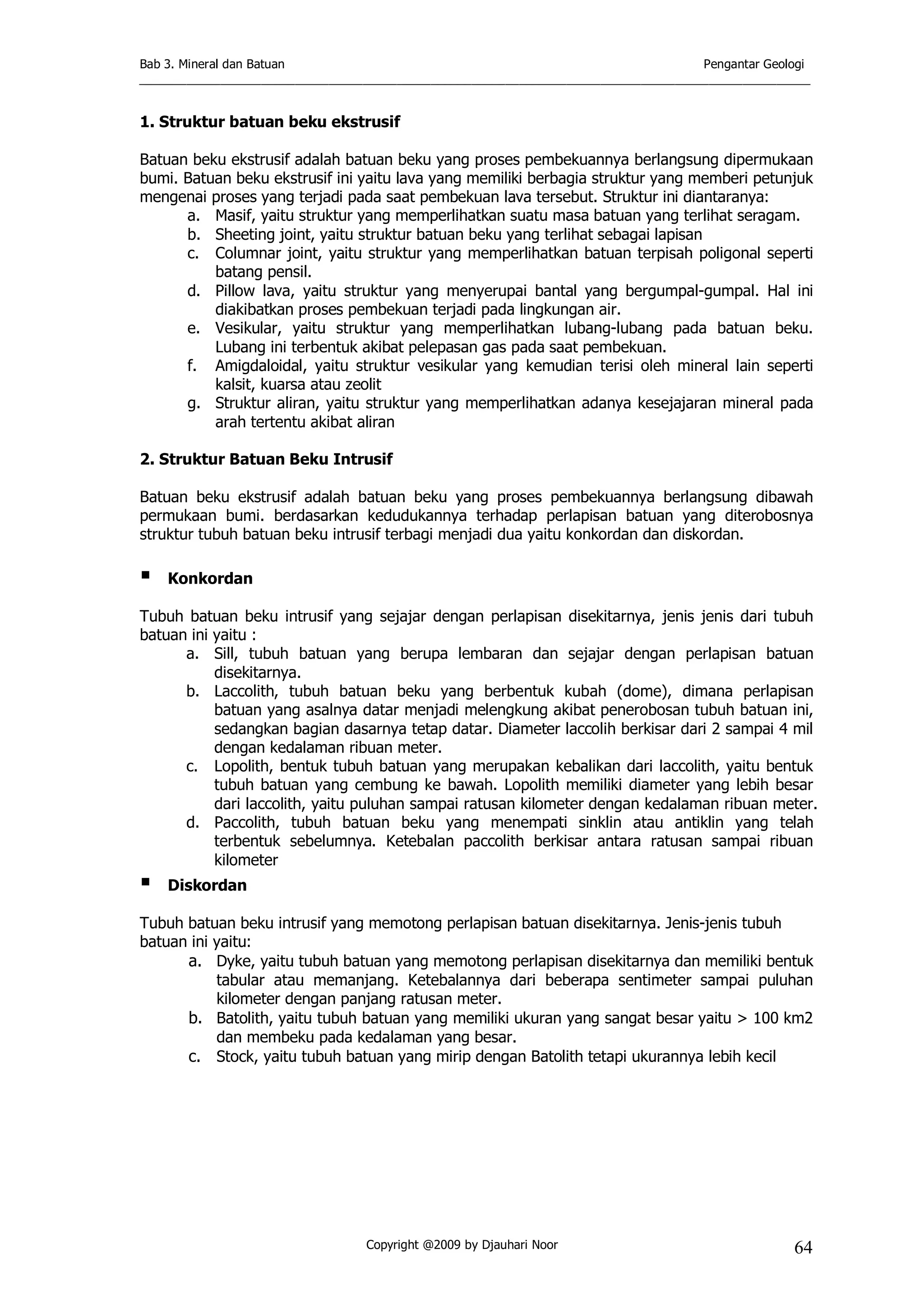 Bab 3. Mineral dan Batuan Pengantar Geologi
___________________________________________________________________________________________________
Copyright @2009 by Djauhari Noor 64
1. Struktur batuan beku ekstrusif
Batuan beku ekstrusif adalah batuan beku yang proses pembekuannya berlangsung dipermukaan
bumi. Batuan beku ekstrusif ini yaitu lava yang memiliki berbagia struktur yang memberi petunjuk
mengenai proses yang terjadi pada saat pembekuan lava tersebut. Struktur ini diantaranya:
a. Masif, yaitu struktur yang memperlihatkan suatu masa batuan yang terlihat seragam.
b. Sheeting joint, yaitu struktur batuan beku yang terlihat sebagai lapisan
c. Columnar joint, yaitu struktur yang memperlihatkan batuan terpisah poligonal seperti
batang pensil.
d. Pillow lava, yaitu struktur yang menyerupai bantal yang bergumpal-gumpal. Hal ini
diakibatkan proses pembekuan terjadi pada lingkungan air.
e. Vesikular, yaitu struktur yang memperlihatkan lubang-lubang pada batuan beku.
Lubang ini terbentuk akibat pelepasan gas pada saat pembekuan.
f. Amigdaloidal, yaitu struktur vesikular yang kemudian terisi oleh mineral lain seperti
kalsit, kuarsa atau zeolit
g. Struktur aliran, yaitu struktur yang memperlihatkan adanya kesejajaran mineral pada
arah tertentu akibat aliran
2. Struktur Batuan Beku Intrusif
Batuan beku ekstrusif adalah batuan beku yang proses pembekuannya berlangsung dibawah
permukaan bumi. berdasarkan kedudukannya terhadap perlapisan batuan yang diterobosnya
struktur tubuh batuan beku intrusif terbagi menjadi dua yaitu konkordan dan diskordan.
! Konkordan
Tubuh batuan beku intrusif yang sejajar dengan perlapisan disekitarnya, jenis jenis dari tubuh
batuan ini yaitu :
a. Sill, tubuh batuan yang berupa lembaran dan sejajar dengan perlapisan batuan
disekitarnya.
b. Laccolith, tubuh batuan beku yang berbentuk kubah (dome), dimana perlapisan
batuan yang asalnya datar menjadi melengkung akibat penerobosan tubuh batuan ini,
sedangkan bagian dasarnya tetap datar. Diameter laccolih berkisar dari 2 sampai 4 mil
dengan kedalaman ribuan meter.
c. Lopolith, bentuk tubuh batuan yang merupakan kebalikan dari laccolith, yaitu bentuk
tubuh batuan yang cembung ke bawah. Lopolith memiliki diameter yang lebih besar
dari laccolith, yaitu puluhan sampai ratusan kilometer dengan kedalaman ribuan meter.
d. Paccolith, tubuh batuan beku yang menempati sinklin atau antiklin yang telah
terbentuk sebelumnya. Ketebalan paccolith berkisar antara ratusan sampai ribuan
kilometer
! Diskordan
Tubuh batuan beku intrusif yang memotong perlapisan batuan disekitarnya. Jenis-jenis tubuh
batuan ini yaitu:
a. Dyke, yaitu tubuh batuan yang memotong perlapisan disekitarnya dan memiliki bentuk
tabular atau memanjang. Ketebalannya dari beberapa sentimeter sampai puluhan
kilometer dengan panjang ratusan meter.
b. Batolith, yaitu tubuh batuan yang memiliki ukuran yang sangat besar yaitu > 100 km2
dan membeku pada kedalaman yang besar.
c. Stock, yaitu tubuh batuan yang mirip dengan Batolith tetapi ukurannya lebih kecil
 