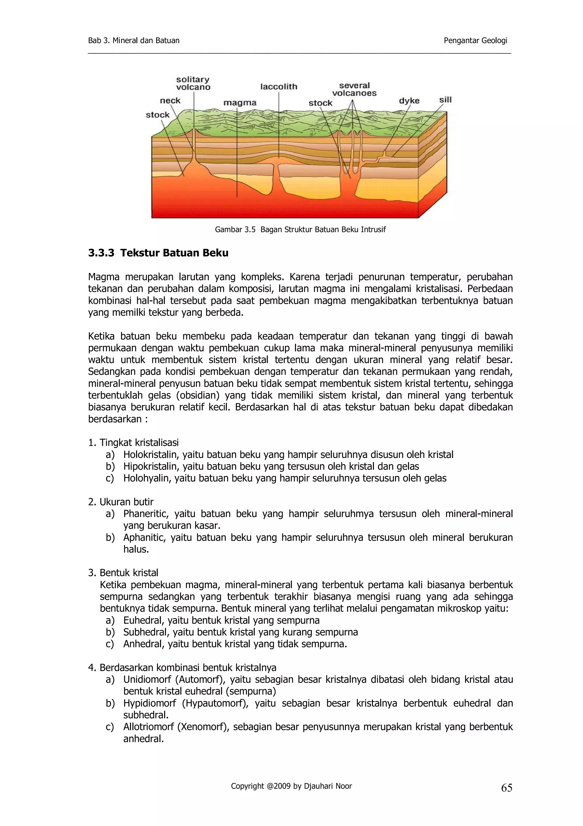 Bab 3. Mineral dan Batuan Pengantar Geologi
___________________________________________________________________________________________________
Copyright @2009 by Djauhari Noor 65
Gambar 3.5 Bagan Struktur Batuan Beku Intrusif
3.3.3 Tekstur Batuan Beku
Magma merupakan larutan yang kompleks. Karena terjadi penurunan temperatur, perubahan
tekanan dan perubahan dalam komposisi, larutan magma ini mengalami kristalisasi. Perbedaan
kombinasi hal-hal tersebut pada saat pembekuan magma mengakibatkan terbentuknya batuan
yang memilki tekstur yang berbeda.
Ketika batuan beku membeku pada keadaan temperatur dan tekanan yang tinggi di bawah
permukaan dengan waktu pembekuan cukup lama maka mineral-mineral penyusunya memiliki
waktu untuk membentuk sistem kristal tertentu dengan ukuran mineral yang relatif besar.
Sedangkan pada kondisi pembekuan dengan temperatur dan tekanan permukaan yang rendah,
mineral-mineral penyusun batuan beku tidak sempat membentuk sistem kristal tertentu, sehingga
terbentuklah gelas (obsidian) yang tidak memiliki sistem kristal, dan mineral yang terbentuk
biasanya berukuran relatif kecil. Berdasarkan hal di atas tekstur batuan beku dapat dibedakan
berdasarkan :
1. Tingkat kristalisasi
a) Holokristalin, yaitu batuan beku yang hampir seluruhnya disusun oleh kristal
b) Hipokristalin, yaitu batuan beku yang tersusun oleh kristal dan gelas
c) Holohyalin, yaitu batuan beku yang hampir seluruhnya tersusun oleh gelas
2. Ukuran butir
a) Phaneritic, yaitu batuan beku yang hampir seluruhmya tersusun oleh mineral-mineral
yang berukuran kasar.
b) Aphanitic, yaitu batuan beku yang hampir seluruhnya tersusun oleh mineral berukuran
halus.
3. Bentuk kristal
Ketika pembekuan magma, mineral-mineral yang terbentuk pertama kali biasanya berbentuk
sempurna sedangkan yang terbentuk terakhir biasanya mengisi ruang yang ada sehingga
bentuknya tidak sempurna. Bentuk mineral yang terlihat melalui pengamatan mikroskop yaitu:
a) Euhedral, yaitu bentuk kristal yang sempurna
b) Subhedral, yaitu bentuk kristal yang kurang sempurna
c) Anhedral, yaitu bentuk kristal yang tidak sempurna.
4. Berdasarkan kombinasi bentuk kristalnya
a) Unidiomorf (Automorf), yaitu sebagian besar kristalnya dibatasi oleh bidang kristal atau
bentuk kristal euhedral (sempurna)
b) Hypidiomorf (Hypautomorf), yaitu sebagian besar kristalnya berbentuk euhedral dan
subhedral.
c) Allotriomorf (Xenomorf), sebagian besar penyusunnya merupakan kristal yang berbentuk
anhedral.
 