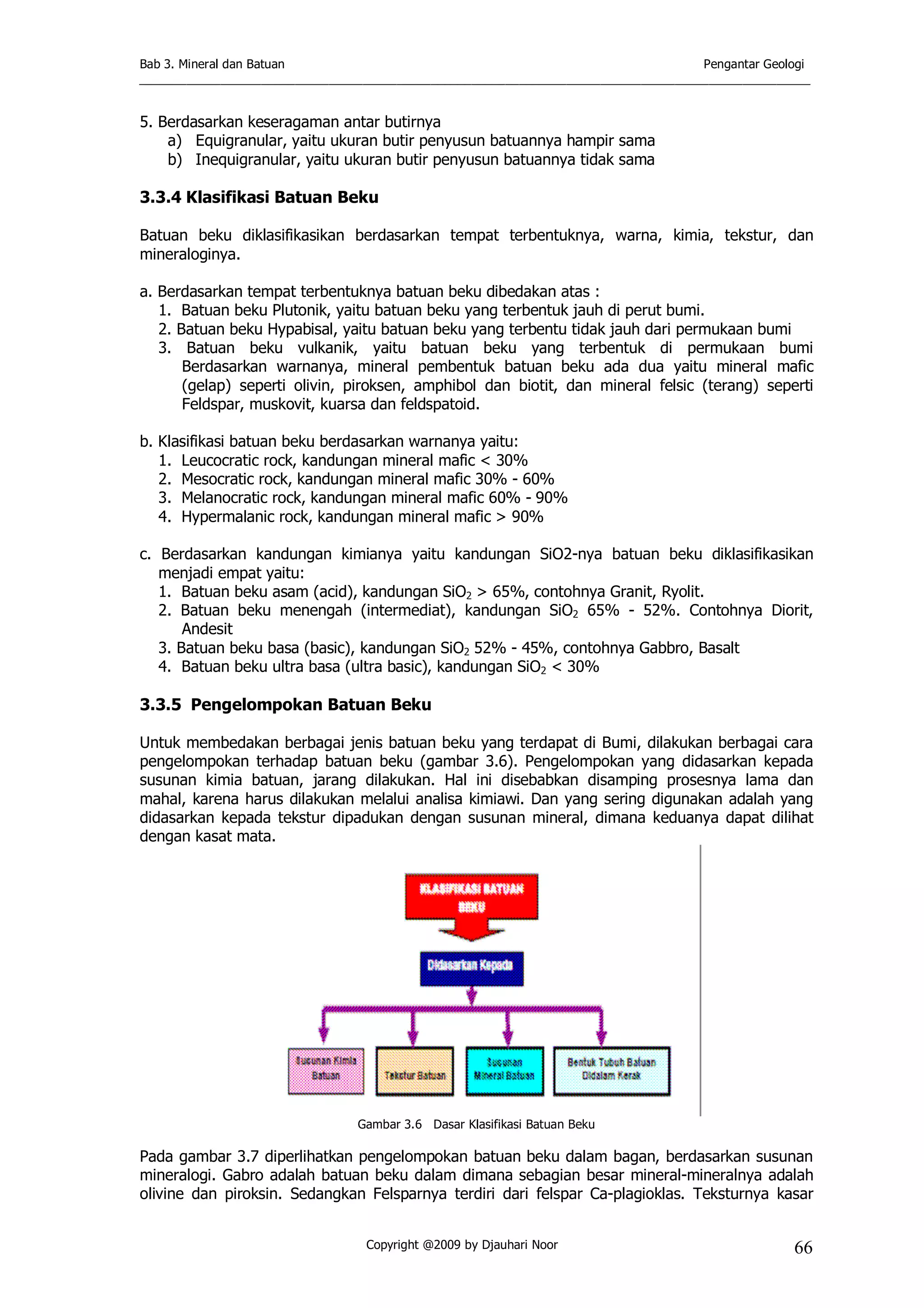 Bab 3. Mineral dan Batuan Pengantar Geologi
___________________________________________________________________________________________________
Copyright @2009 by Djauhari Noor 66
5. Berdasarkan keseragaman antar butirnya
a) Equigranular, yaitu ukuran butir penyusun batuannya hampir sama
b) Inequigranular, yaitu ukuran butir penyusun batuannya tidak sama
3.3.4 Klasifikasi Batuan Beku
Batuan beku diklasifikasikan berdasarkan tempat terbentuknya, warna, kimia, tekstur, dan
mineraloginya.
a. Berdasarkan tempat terbentuknya batuan beku dibedakan atas :
1. Batuan beku Plutonik, yaitu batuan beku yang terbentuk jauh di perut bumi.
2. Batuan beku Hypabisal, yaitu batuan beku yang terbentu tidak jauh dari permukaan bumi
3. Batuan beku vulkanik, yaitu batuan beku yang terbentuk di permukaan bumi
Berdasarkan warnanya, mineral pembentuk batuan beku ada dua yaitu mineral mafic
(gelap) seperti olivin, piroksen, amphibol dan biotit, dan mineral felsic (terang) seperti
Feldspar, muskovit, kuarsa dan feldspatoid.
b. Klasifikasi batuan beku berdasarkan warnanya yaitu:
1. Leucocratic rock, kandungan mineral mafic < 30%
2. Mesocratic rock, kandungan mineral mafic 30% - 60%
3. Melanocratic rock, kandungan mineral mafic 60% - 90%
4. Hypermalanic rock, kandungan mineral mafic > 90%
c. Berdasarkan kandungan kimianya yaitu kandungan SiO2-nya batuan beku diklasifikasikan
menjadi empat yaitu:
1. Batuan beku asam (acid), kandungan SiO2 > 65%, contohnya Granit, Ryolit.
2. Batuan beku menengah (intermediat), kandungan SiO2 65% - 52%. Contohnya Diorit,
Andesit
3. Batuan beku basa (basic), kandungan SiO2 52% - 45%, contohnya Gabbro, Basalt
4. Batuan beku ultra basa (ultra basic), kandungan SiO2 < 30%
3.3.5 Pengelompokan Batuan Beku
Untuk membedakan berbagai jenis batuan beku yang terdapat di Bumi, dilakukan berbagai cara
pengelompokan terhadap batuan beku (gambar 3.6). Pengelompokan yang didasarkan kepada
susunan kimia batuan, jarang dilakukan. Hal ini disebabkan disamping prosesnya lama dan
mahal, karena harus dilakukan melalui analisa kimiawi. Dan yang sering digunakan adalah yang
didasarkan kepada tekstur dipadukan dengan susunan mineral, dimana keduanya dapat dilihat
dengan kasat mata.
Gambar 3.6 Dasar Klasifikasi Batuan Beku
Pada gambar 3.7 diperlihatkan pengelompokan batuan beku dalam bagan, berdasarkan susunan
mineralogi. Gabro adalah batuan beku dalam dimana sebagian besar mineral-mineralnya adalah
olivine dan piroksin. Sedangkan Felsparnya terdiri dari felspar Ca-plagioklas. Teksturnya kasar
 