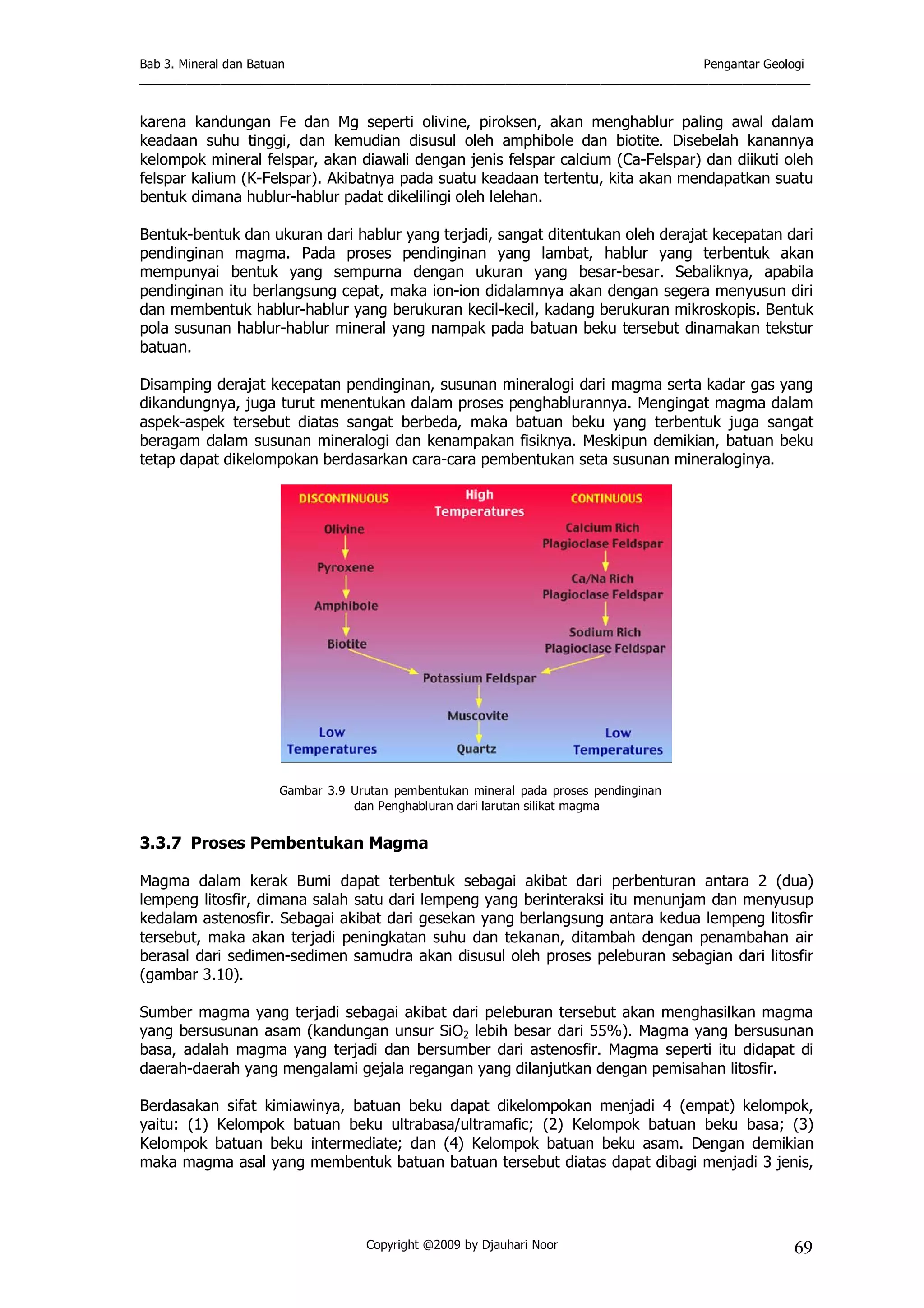 Bab 3. Mineral dan Batuan Pengantar Geologi
___________________________________________________________________________________________________
Copyright @2009 by Djauhari Noor 69
karena kandungan Fe dan Mg seperti olivine, piroksen, akan menghablur paling awal dalam
keadaan suhu tinggi, dan kemudian disusul oleh amphibole dan biotite. Disebelah kanannya
kelompok mineral felspar, akan diawali dengan jenis felspar calcium (Ca-Felspar) dan diikuti oleh
felspar kalium (K-Felspar). Akibatnya pada suatu keadaan tertentu, kita akan mendapatkan suatu
bentuk dimana hublur-hablur padat dikelilingi oleh lelehan.
Bentuk-bentuk dan ukuran dari hablur yang terjadi, sangat ditentukan oleh derajat kecepatan dari
pendinginan magma. Pada proses pendinginan yang lambat, hablur yang terbentuk akan
mempunyai bentuk yang sempurna dengan ukuran yang besar-besar. Sebaliknya, apabila
pendinginan itu berlangsung cepat, maka ion-ion didalamnya akan dengan segera menyusun diri
dan membentuk hablur-hablur yang berukuran kecil-kecil, kadang berukuran mikroskopis. Bentuk
pola susunan hablur-hablur mineral yang nampak pada batuan beku tersebut dinamakan tekstur
batuan.
Disamping derajat kecepatan pendinginan, susunan mineralogi dari magma serta kadar gas yang
dikandungnya, juga turut menentukan dalam proses penghablurannya. Mengingat magma dalam
aspek-aspek tersebut diatas sangat berbeda, maka batuan beku yang terbentuk juga sangat
beragam dalam susunan mineralogi dan kenampakan fisiknya. Meskipun demikian, batuan beku
tetap dapat dikelompokan berdasarkan cara-cara pembentukan seta susunan mineraloginya.
Gambar 3.9 Urutan pembentukan mineral pada proses pendinginan
dan Penghabluran dari larutan silikat magma
3.3.7 Proses Pembentukan Magma
Magma dalam kerak Bumi dapat terbentuk sebagai akibat dari perbenturan antara 2 (dua)
lempeng litosfir, dimana salah satu dari lempeng yang berinteraksi itu menunjam dan menyusup
kedalam astenosfir. Sebagai akibat dari gesekan yang berlangsung antara kedua lempeng litosfir
tersebut, maka akan terjadi peningkatan suhu dan tekanan, ditambah dengan penambahan air
berasal dari sedimen-sedimen samudra akan disusul oleh proses peleburan sebagian dari litosfir
(gambar 3.10).
Sumber magma yang terjadi sebagai akibat dari peleburan tersebut akan menghasilkan magma
yang bersusunan asam (kandungan unsur SiO2 lebih besar dari 55%). Magma yang bersusunan
basa, adalah magma yang terjadi dan bersumber dari astenosfir. Magma seperti itu didapat di
daerah-daerah yang mengalami gejala regangan yang dilanjutkan dengan pemisahan litosfir.
Berdasakan sifat kimiawinya, batuan beku dapat dikelompokan menjadi 4 (empat) kelompok,
yaitu: (1) Kelompok batuan beku ultrabasa/ultramafic; (2) Kelompok batuan beku basa; (3)
Kelompok batuan beku intermediate; dan (4) Kelompok batuan beku asam. Dengan demikian
maka magma asal yang membentuk batuan batuan tersebut diatas dapat dibagi menjadi 3 jenis,
 
