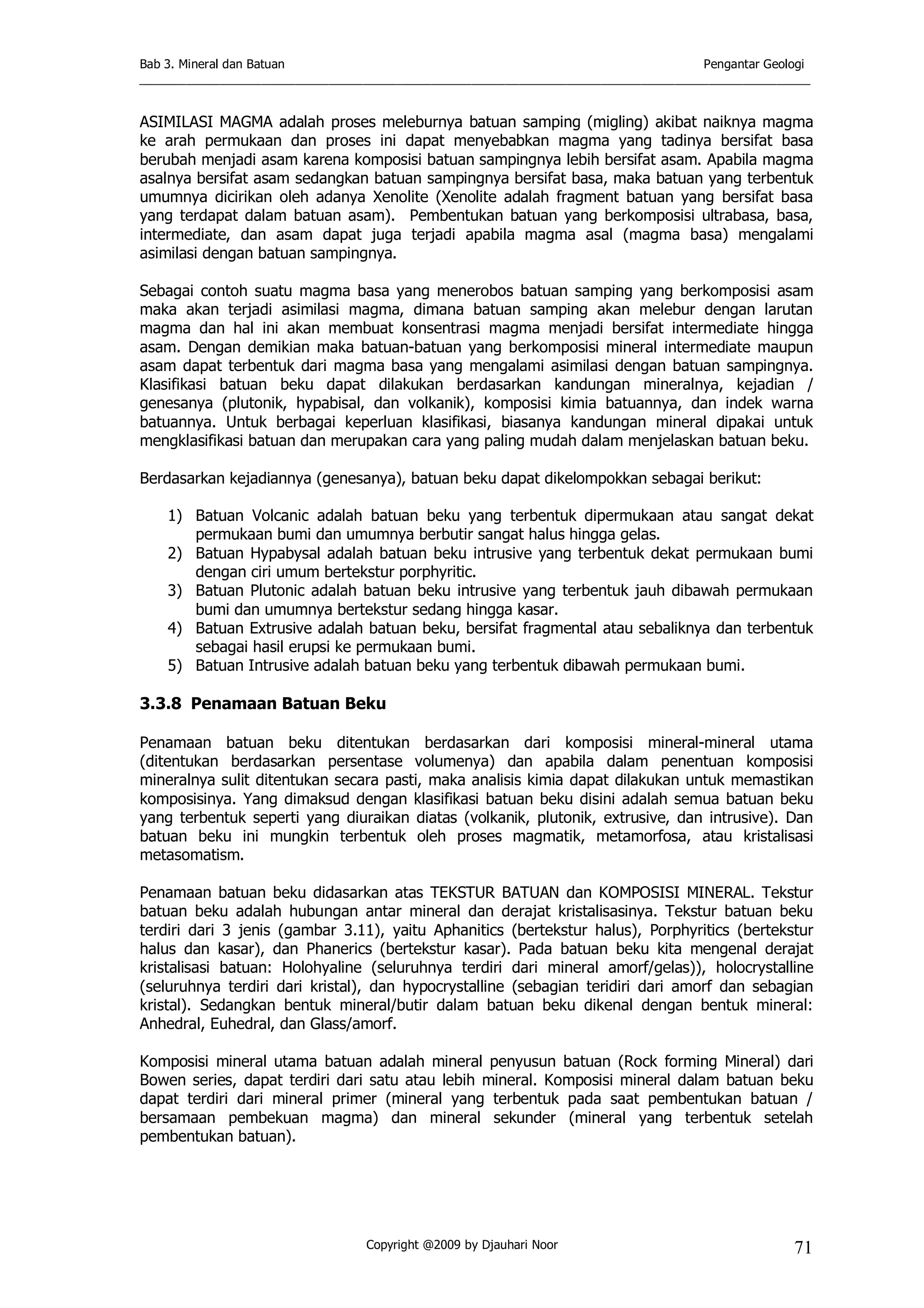 Bab 3. Mineral dan Batuan Pengantar Geologi
___________________________________________________________________________________________________
Copyright @2009 by Djauhari Noor 71
ASIMILASI MAGMA adalah proses meleburnya batuan samping (migling) akibat naiknya magma
ke arah permukaan dan proses ini dapat menyebabkan magma yang tadinya bersifat basa
berubah menjadi asam karena komposisi batuan sampingnya lebih bersifat asam. Apabila magma
asalnya bersifat asam sedangkan batuan sampingnya bersifat basa, maka batuan yang terbentuk
umumnya dicirikan oleh adanya Xenolite (Xenolite adalah fragment batuan yang bersifat basa
yang terdapat dalam batuan asam). Pembentukan batuan yang berkomposisi ultrabasa, basa,
intermediate, dan asam dapat juga terjadi apabila magma asal (magma basa) mengalami
asimilasi dengan batuan sampingnya.
Sebagai contoh suatu magma basa yang menerobos batuan samping yang berkomposisi asam
maka akan terjadi asimilasi magma, dimana batuan samping akan melebur dengan larutan
magma dan hal ini akan membuat konsentrasi magma menjadi bersifat intermediate hingga
asam. Dengan demikian maka batuan-batuan yang berkomposisi mineral intermediate maupun
asam dapat terbentuk dari magma basa yang mengalami asimilasi dengan batuan sampingnya.
Klasifikasi batuan beku dapat dilakukan berdasarkan kandungan mineralnya, kejadian /
genesanya (plutonik, hypabisal, dan volkanik), komposisi kimia batuannya, dan indek warna
batuannya. Untuk berbagai keperluan klasifikasi, biasanya kandungan mineral dipakai untuk
mengklasifikasi batuan dan merupakan cara yang paling mudah dalam menjelaskan batuan beku.
Berdasarkan kejadiannya (genesanya), batuan beku dapat dikelompokkan sebagai berikut:
1) Batuan Volcanic adalah batuan beku yang terbentuk dipermukaan atau sangat dekat
permukaan bumi dan umumnya berbutir sangat halus hingga gelas.
2) Batuan Hypabysal adalah batuan beku intrusive yang terbentuk dekat permukaan bumi
dengan ciri umum bertekstur porphyritic.
3) Batuan Plutonic adalah batuan beku intrusive yang terbentuk jauh dibawah permukaan
bumi dan umumnya bertekstur sedang hingga kasar.
4) Batuan Extrusive adalah batuan beku, bersifat fragmental atau sebaliknya dan terbentuk
sebagai hasil erupsi ke permukaan bumi.
5) Batuan Intrusive adalah batuan beku yang terbentuk dibawah permukaan bumi.
3.3.8 Penamaan Batuan Beku
Penamaan batuan beku ditentukan berdasarkan dari komposisi mineral-mineral utama
(ditentukan berdasarkan persentase volumenya) dan apabila dalam penentuan komposisi
mineralnya sulit ditentukan secara pasti, maka analisis kimia dapat dilakukan untuk memastikan
komposisinya. Yang dimaksud dengan klasifikasi batuan beku disini adalah semua batuan beku
yang terbentuk seperti yang diuraikan diatas (volkanik, plutonik, extrusive, dan intrusive). Dan
batuan beku ini mungkin terbentuk oleh proses magmatik, metamorfosa, atau kristalisasi
metasomatism.
Penamaan batuan beku didasarkan atas TEKSTUR BATUAN dan KOMPOSISI MINERAL. Tekstur
batuan beku adalah hubungan antar mineral dan derajat kristalisasinya. Tekstur batuan beku
terdiri dari 3 jenis (gambar 3.11), yaitu Aphanitics (bertekstur halus), Porphyritics (bertekstur
halus dan kasar), dan Phanerics (bertekstur kasar). Pada batuan beku kita mengenal derajat
kristalisasi batuan: Holohyaline (seluruhnya terdiri dari mineral amorf/gelas)), holocrystalline
(seluruhnya terdiri dari kristal), dan hypocrystalline (sebagian teridiri dari amorf dan sebagian
kristal). Sedangkan bentuk mineral/butir dalam batuan beku dikenal dengan bentuk mineral:
Anhedral, Euhedral, dan Glass/amorf.
Komposisi mineral utama batuan adalah mineral penyusun batuan (Rock forming Mineral) dari
Bowen series, dapat terdiri dari satu atau lebih mineral. Komposisi mineral dalam batuan beku
dapat terdiri dari mineral primer (mineral yang terbentuk pada saat pembentukan batuan /
bersamaan pembekuan magma) dan mineral sekunder (mineral yang terbentuk setelah
pembentukan batuan).
 
