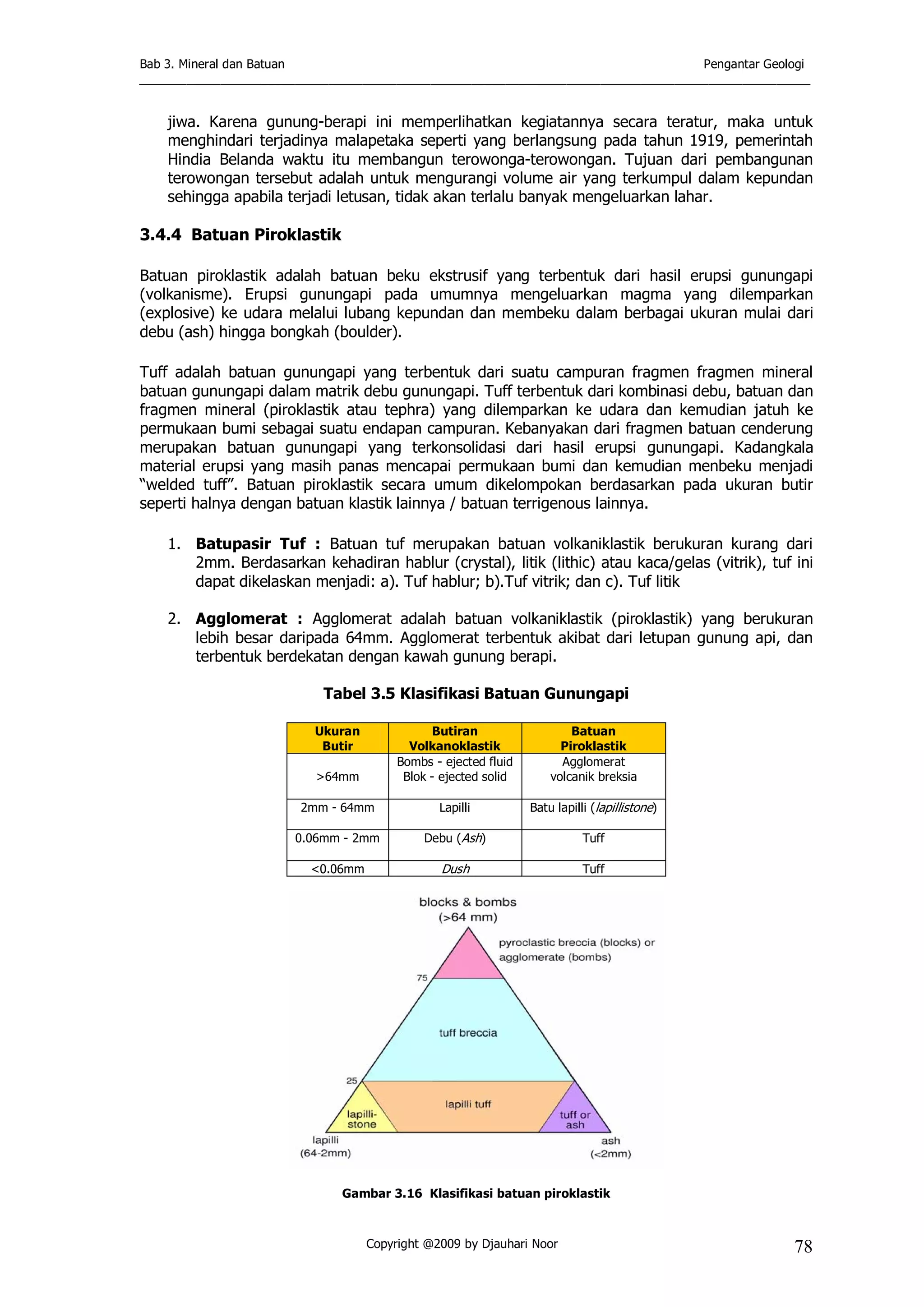 Bab 3. Mineral dan Batuan Pengantar Geologi
___________________________________________________________________________________________________
Copyright @2009 by Djauhari Noor 78
jiwa. Karena gunung-berapi ini memperlihatkan kegiatannya secara teratur, maka untuk
menghindari terjadinya malapetaka seperti yang berlangsung pada tahun 1919, pemerintah
Hindia Belanda waktu itu membangun terowonga-terowongan. Tujuan dari pembangunan
terowongan tersebut adalah untuk mengurangi volume air yang terkumpul dalam kepundan
sehingga apabila terjadi letusan, tidak akan terlalu banyak mengeluarkan lahar.
3.4.4 Batuan Piroklastik
Batuan piroklastik adalah batuan beku ekstrusif yang terbentuk dari hasil erupsi gunungapi
(volkanisme). Erupsi gunungapi pada umumnya mengeluarkan magma yang dilemparkan
(explosive) ke udara melalui lubang kepundan dan membeku dalam berbagai ukuran mulai dari
debu (ash) hingga bongkah (boulder).
Tuff adalah batuan gunungapi yang terbentuk dari suatu campuran fragmen fragmen mineral
batuan gunungapi dalam matrik debu gunungapi. Tuff terbentuk dari kombinasi debu, batuan dan
fragmen mineral (piroklastik atau tephra) yang dilemparkan ke udara dan kemudian jatuh ke
permukaan bumi sebagai suatu endapan campuran. Kebanyakan dari fragmen batuan cenderung
merupakan batuan gunungapi yang terkonsolidasi dari hasil erupsi gunungapi. Kadangkala
material erupsi yang masih panas mencapai permukaan bumi dan kemudian menbeku menjadi
“welded tuff”. Batuan piroklastik secara umum dikelompokan berdasarkan pada ukuran butir
seperti halnya dengan batuan klastik lainnya / batuan terrigenous lainnya.
1. Batupasir Tuf : Batuan tuf merupakan batuan volkaniklastik berukuran kurang dari
2mm. Berdasarkan kehadiran hablur (crystal), litik (lithic) atau kaca/gelas (vitrik), tuf ini
dapat dikelaskan menjadi: a). Tuf hablur; b).Tuf vitrik; dan c). Tuf litik
2. Agglomerat : Agglomerat adalah batuan volkaniklastik (piroklastik) yang berukuran
lebih besar daripada 64mm. Agglomerat terbentuk akibat dari letupan gunung api, dan
terbentuk berdekatan dengan kawah gunung berapi.
Tabel 3.5 Klasifikasi Batuan Gunungapi
Ukuran
Butir
Butiran
Volkanoklastik
Batuan
Piroklastik
>64mm
Bombs - ejected fluid
Blok - ejected solid
Agglomerat
volcanik breksia
2mm - 64mm Lapilli Batu lapilli (lapillistone)
0.06mm - 2mm Debu (Ash) Tuff
<0.06mm Dush Tuff
Gambar 3.16 Klasifikasi batuan piroklastik
 