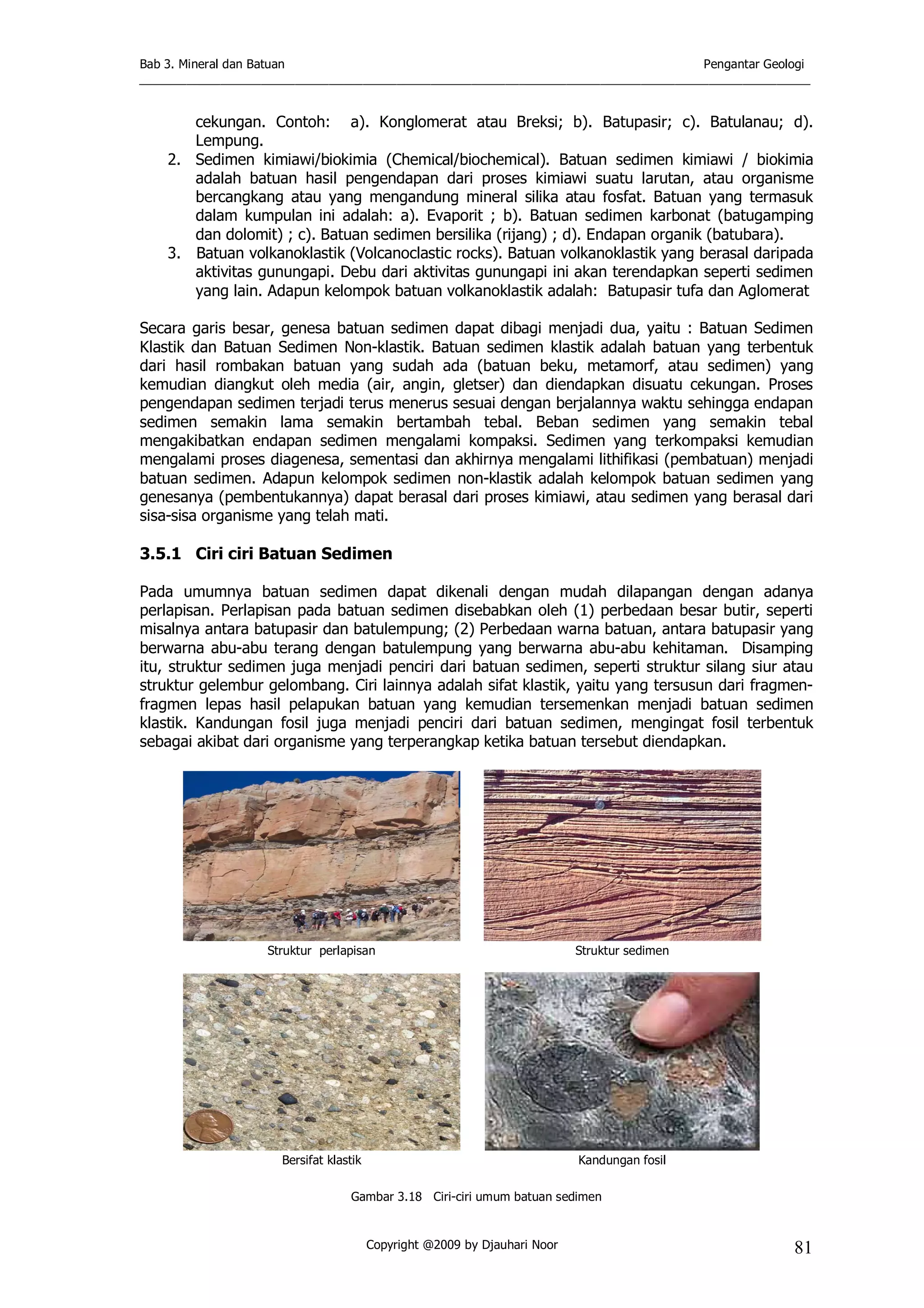 Bab 3. Mineral dan Batuan Pengantar Geologi
___________________________________________________________________________________________________
Copyright @2009 by Djauhari Noor 81
cekungan. Contoh: a). Konglomerat atau Breksi; b). Batupasir; c). Batulanau; d).
Lempung.
2. Sedimen kimiawi/biokimia (Chemical/biochemical). Batuan sedimen kimiawi / biokimia
adalah batuan hasil pengendapan dari proses kimiawi suatu larutan, atau organisme
bercangkang atau yang mengandung mineral silika atau fosfat. Batuan yang termasuk
dalam kumpulan ini adalah: a). Evaporit ; b). Batuan sedimen karbonat (batugamping
dan dolomit) ; c). Batuan sedimen bersilika (rijang) ; d). Endapan organik (batubara).
3. Batuan volkanoklastik (Volcanoclastic rocks). Batuan volkanoklastik yang berasal daripada
aktivitas gunungapi. Debu dari aktivitas gunungapi ini akan terendapkan seperti sedimen
yang lain. Adapun kelompok batuan volkanoklastik adalah: Batupasir tufa dan Aglomerat
Secara garis besar, genesa batuan sedimen dapat dibagi menjadi dua, yaitu : Batuan Sedimen
Klastik dan Batuan Sedimen Non-klastik. Batuan sedimen klastik adalah batuan yang terbentuk
dari hasil rombakan batuan yang sudah ada (batuan beku, metamorf, atau sedimen) yang
kemudian diangkut oleh media (air, angin, gletser) dan diendapkan disuatu cekungan. Proses
pengendapan sedimen terjadi terus menerus sesuai dengan berjalannya waktu sehingga endapan
sedimen semakin lama semakin bertambah tebal. Beban sedimen yang semakin tebal
mengakibatkan endapan sedimen mengalami kompaksi. Sedimen yang terkompaksi kemudian
mengalami proses diagenesa, sementasi dan akhirnya mengalami lithifikasi (pembatuan) menjadi
batuan sedimen. Adapun kelompok sedimen non-klastik adalah kelompok batuan sedimen yang
genesanya (pembentukannya) dapat berasal dari proses kimiawi, atau sedimen yang berasal dari
sisa-sisa organisme yang telah mati.
3.5.1 Ciri ciri Batuan Sedimen
Pada umumnya batuan sedimen dapat dikenali dengan mudah dilapangan dengan adanya
perlapisan. Perlapisan pada batuan sedimen disebabkan oleh (1) perbedaan besar butir, seperti
misalnya antara batupasir dan batulempung; (2) Perbedaan warna batuan, antara batupasir yang
berwarna abu-abu terang dengan batulempung yang berwarna abu-abu kehitaman. Disamping
itu, struktur sedimen juga menjadi penciri dari batuan sedimen, seperti struktur silang siur atau
struktur gelembur gelombang. Ciri lainnya adalah sifat klastik, yaitu yang tersusun dari fragmen-
fragmen lepas hasil pelapukan batuan yang kemudian tersemenkan menjadi batuan sedimen
klastik. Kandungan fosil juga menjadi penciri dari batuan sedimen, mengingat fosil terbentuk
sebagai akibat dari organisme yang terperangkap ketika batuan tersebut diendapkan.
Struktur perlapisan Struktur sedimen
Bersifat klastik Kandungan fosil
Gambar 3.18 Ciri-ciri umum batuan sedimen
 