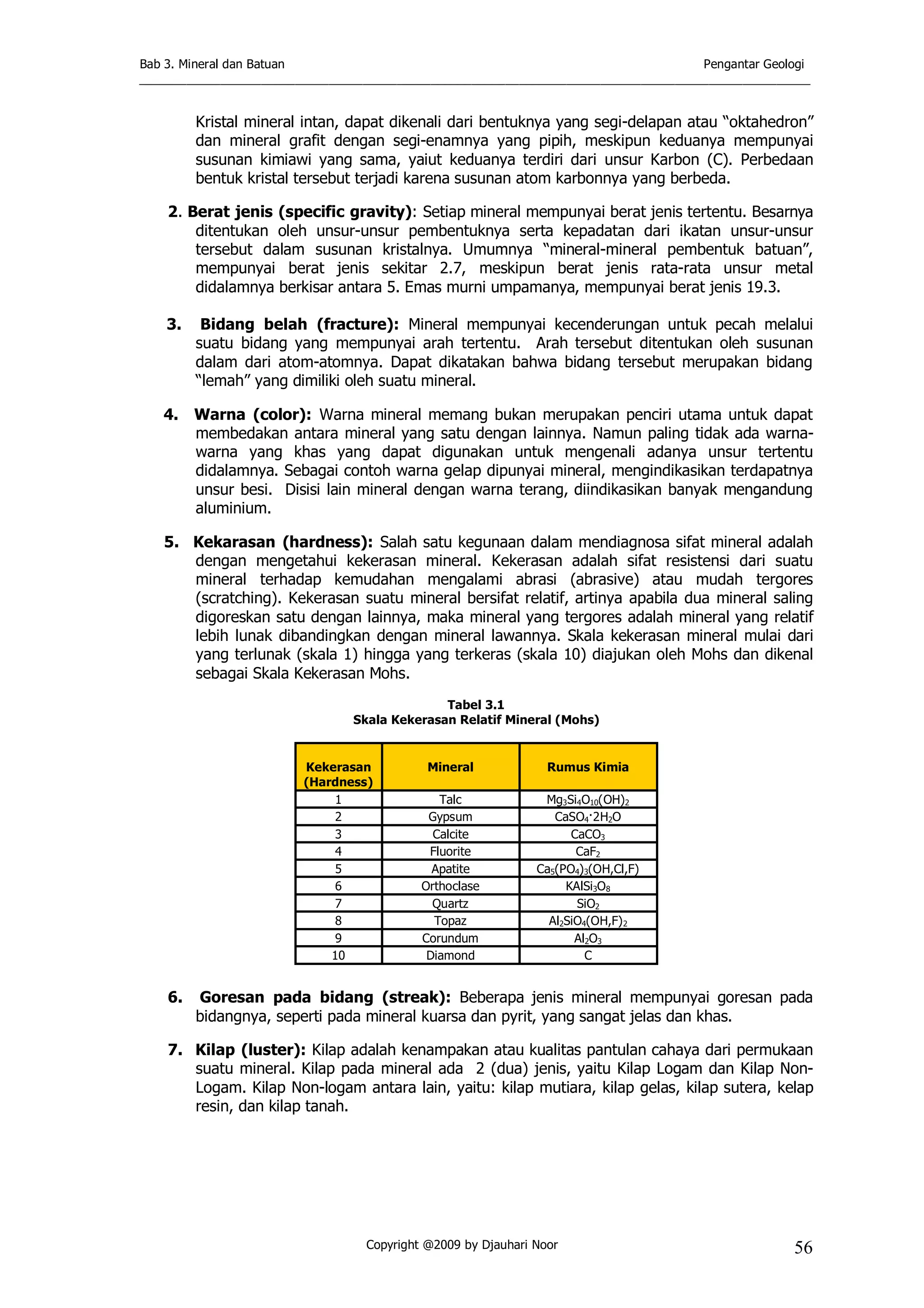 Bab 3. Mineral dan Batuan Pengantar Geologi
___________________________________________________________________________________________________
Copyright @2009 by Djauhari Noor 56
Kristal mineral intan, dapat dikenali dari bentuknya yang segi-delapan atau “oktahedron”
dan mineral grafit dengan segi-enamnya yang pipih, meskipun keduanya mempunyai
susunan kimiawi yang sama, yaiut keduanya terdiri dari unsur Karbon (C). Perbedaan
bentuk kristal tersebut terjadi karena susunan atom karbonnya yang berbeda.
2. Berat jenis (specific gravity): Setiap mineral mempunyai berat jenis tertentu. Besarnya
ditentukan oleh unsur-unsur pembentuknya serta kepadatan dari ikatan unsur-unsur
tersebut dalam susunan kristalnya. Umumnya “mineral-mineral pembentuk batuan”,
mempunyai berat jenis sekitar 2.7, meskipun berat jenis rata-rata unsur metal
didalamnya berkisar antara 5. Emas murni umpamanya, mempunyai berat jenis 19.3.
3. Bidang belah (fracture): Mineral mempunyai kecenderungan untuk pecah melalui
suatu bidang yang mempunyai arah tertentu. Arah tersebut ditentukan oleh susunan
dalam dari atom-atomnya. Dapat dikatakan bahwa bidang tersebut merupakan bidang
“lemah” yang dimiliki oleh suatu mineral.
4. Warna (color): Warna mineral memang bukan merupakan penciri utama untuk dapat
membedakan antara mineral yang satu dengan lainnya. Namun paling tidak ada warna-
warna yang khas yang dapat digunakan untuk mengenali adanya unsur tertentu
didalamnya. Sebagai contoh warna gelap dipunyai mineral, mengindikasikan terdapatnya
unsur besi. Disisi lain mineral dengan warna terang, diindikasikan banyak mengandung
aluminium.
5. Kekarasan (hardness): Salah satu kegunaan dalam mendiagnosa sifat mineral adalah
dengan mengetahui kekerasan mineral. Kekerasan adalah sifat resistensi dari suatu
mineral terhadap kemudahan mengalami abrasi (abrasive) atau mudah tergores
(scratching). Kekerasan suatu mineral bersifat relatif, artinya apabila dua mineral saling
digoreskan satu dengan lainnya, maka mineral yang tergores adalah mineral yang relatif
lebih lunak dibandingkan dengan mineral lawannya. Skala kekerasan mineral mulai dari
yang terlunak (skala 1) hingga yang terkeras (skala 10) diajukan oleh Mohs dan dikenal
sebagai Skala Kekerasan Mohs.
Tabel 3.1
Skala Kekerasan Relatif Mineral (Mohs)
Kekerasan
(Hardness)
Mineral Rumus Kimia
1 Talc Mg3Si4O10(OH)2
2 Gypsum CaSO4·2H2O
3 Calcite CaCO3
4 Fluorite CaF2
5 Apatite Ca5(PO4)3(OH,Cl,F)
6 Orthoclase KAlSi3O8
7 Quartz SiO2
8 Topaz Al2SiO4(OH,F)2
9 Corundum Al2O3
10 Diamond C
6. Goresan pada bidang (streak): Beberapa jenis mineral mempunyai goresan pada
bidangnya, seperti pada mineral kuarsa dan pyrit, yang sangat jelas dan khas.
7. Kilap (luster): Kilap adalah kenampakan atau kualitas pantulan cahaya dari permukaan
suatu mineral. Kilap pada mineral ada 2 (dua) jenis, yaitu Kilap Logam dan Kilap Non-
Logam. Kilap Non-logam antara lain, yaitu: kilap mutiara, kilap gelas, kilap sutera, kelap
resin, dan kilap tanah.
 