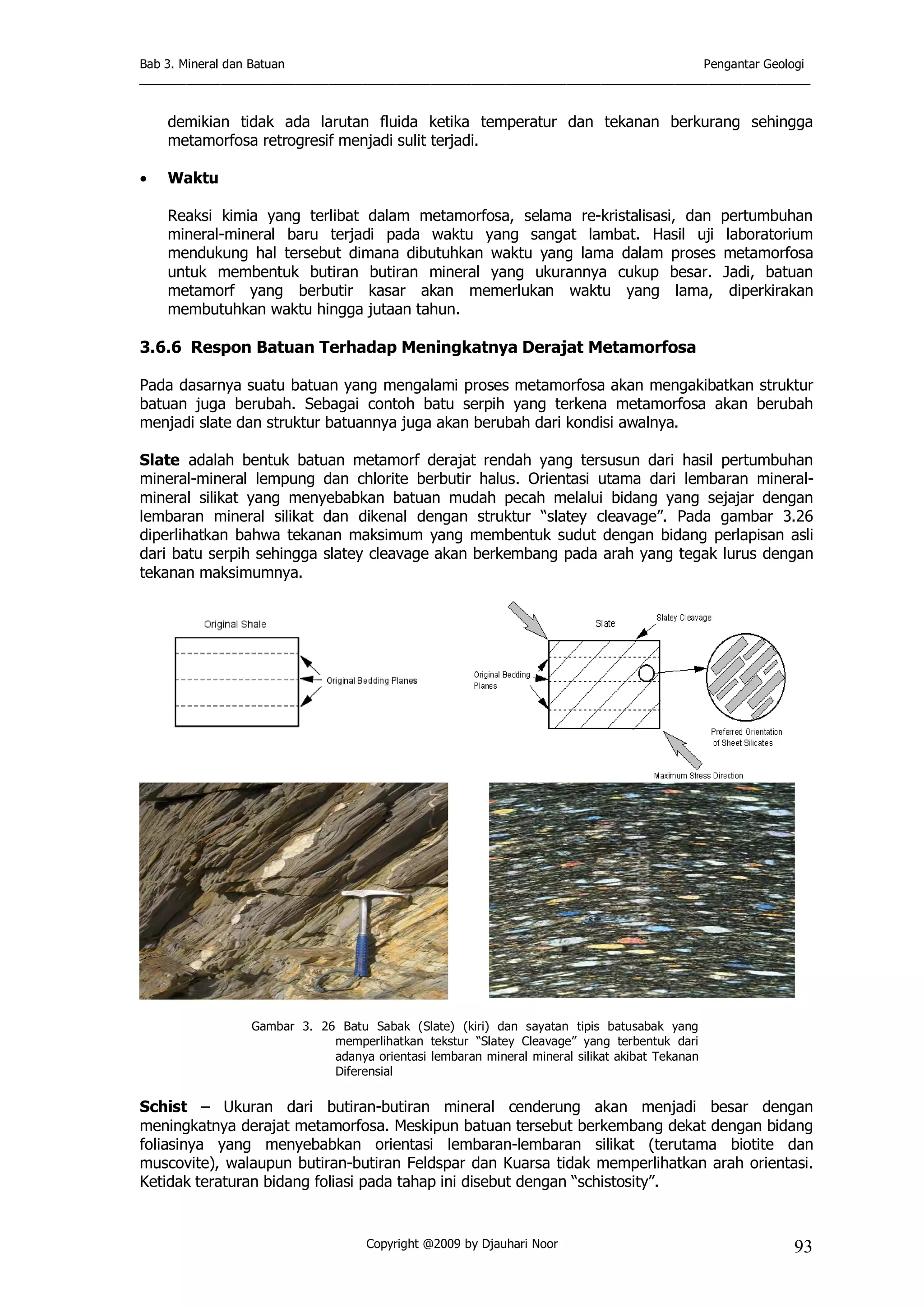 Bab 3. Mineral dan Batuan Pengantar Geologi
___________________________________________________________________________________________________
Copyright @2009 by Djauhari Noor 93
demikian tidak ada larutan fluida ketika temperatur dan tekanan berkurang sehingga
metamorfosa retrogresif menjadi sulit terjadi.
• Waktu
Reaksi kimia yang terlibat dalam metamorfosa, selama re-kristalisasi, dan pertumbuhan
mineral-mineral baru terjadi pada waktu yang sangat lambat. Hasil uji laboratorium
mendukung hal tersebut dimana dibutuhkan waktu yang lama dalam proses metamorfosa
untuk membentuk butiran butiran mineral yang ukurannya cukup besar. Jadi, batuan
metamorf yang berbutir kasar akan memerlukan waktu yang lama, diperkirakan
membutuhkan waktu hingga jutaan tahun.
3.6.6 Respon Batuan Terhadap Meningkatnya Derajat Metamorfosa
Pada dasarnya suatu batuan yang mengalami proses metamorfosa akan mengakibatkan struktur
batuan juga berubah. Sebagai contoh batu serpih yang terkena metamorfosa akan berubah
menjadi slate dan struktur batuannya juga akan berubah dari kondisi awalnya.
Slate adalah bentuk batuan metamorf derajat rendah yang tersusun dari hasil pertumbuhan
mineral-mineral lempung dan chlorite berbutir halus. Orientasi utama dari lembaran mineral-
mineral silikat yang menyebabkan batuan mudah pecah melalui bidang yang sejajar dengan
lembaran mineral silikat dan dikenal dengan struktur “slatey cleavage”. Pada gambar 3.26
diperlihatkan bahwa tekanan maksimum yang membentuk sudut dengan bidang perlapisan asli
dari batu serpih sehingga slatey cleavage akan berkembang pada arah yang tegak lurus dengan
tekanan maksimumnya.
Gambar 3. 26 Batu Sabak (Slate) (kiri) dan sayatan tipis batusabak yang
memperlihatkan tekstur “Slatey Cleavage” yang terbentuk dari
adanya orientasi lembaran mineral mineral silikat akibat Tekanan
Diferensial
Schist – Ukuran dari butiran-butiran mineral cenderung akan menjadi besar dengan
meningkatnya derajat metamorfosa. Meskipun batuan tersebut berkembang dekat dengan bidang
foliasinya yang menyebabkan orientasi lembaran-lembaran silikat (terutama biotite dan
muscovite), walaupun butiran-butiran Feldspar dan Kuarsa tidak memperlihatkan arah orientasi.
Ketidak teraturan bidang foliasi pada tahap ini disebut dengan “schistosity”.
 