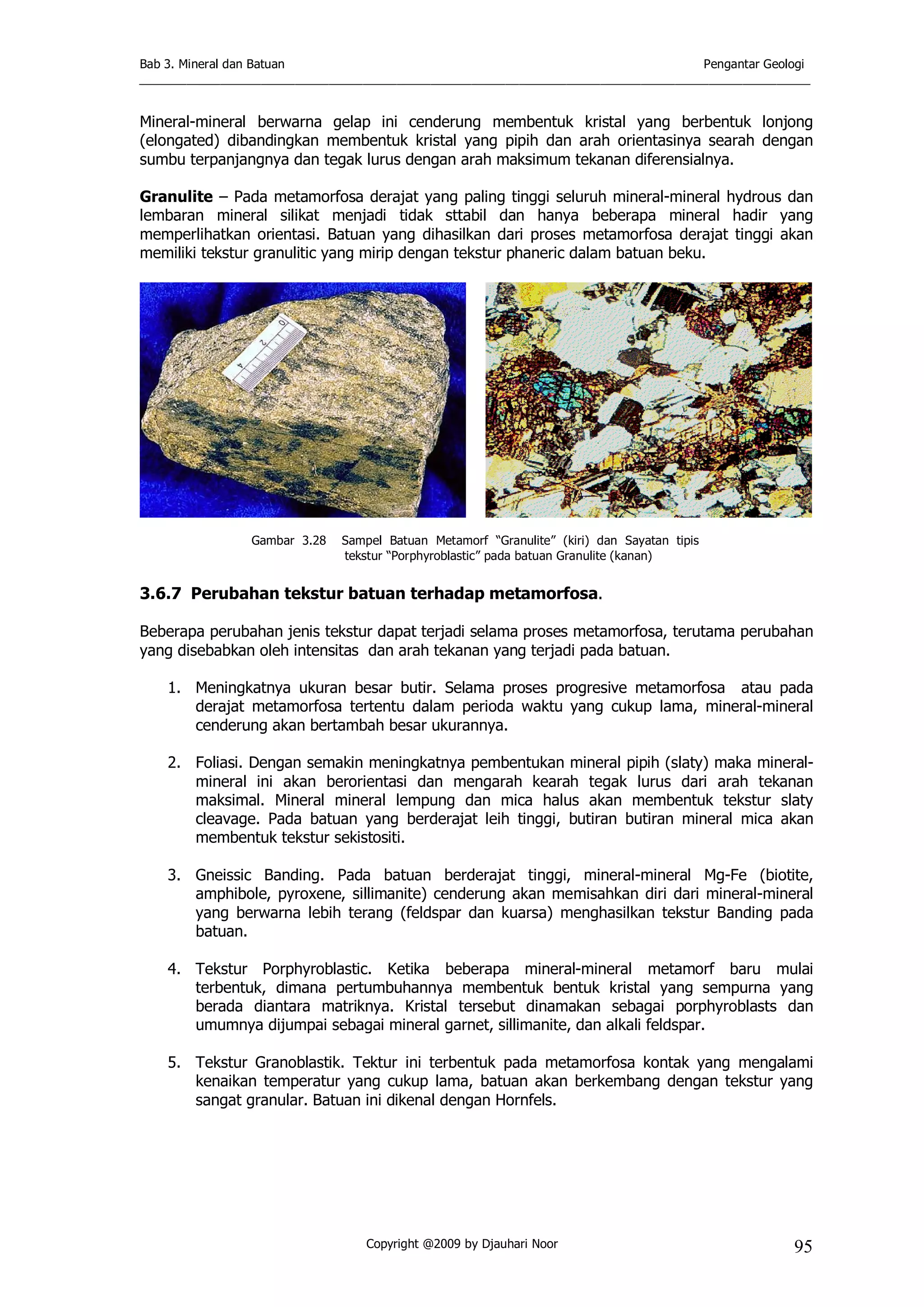 Bab 3. Mineral dan Batuan Pengantar Geologi
___________________________________________________________________________________________________
Copyright @2009 by Djauhari Noor 95
Mineral-mineral berwarna gelap ini cenderung membentuk kristal yang berbentuk lonjong
(elongated) dibandingkan membentuk kristal yang pipih dan arah orientasinya searah dengan
sumbu terpanjangnya dan tegak lurus dengan arah maksimum tekanan diferensialnya.
Granulite – Pada metamorfosa derajat yang paling tinggi seluruh mineral-mineral hydrous dan
lembaran mineral silikat menjadi tidak sttabil dan hanya beberapa mineral hadir yang
memperlihatkan orientasi. Batuan yang dihasilkan dari proses metamorfosa derajat tinggi akan
memiliki tekstur granulitic yang mirip dengan tekstur phaneric dalam batuan beku.
Gambar 3.28 Sampel Batuan Metamorf “Granulite” (kiri) dan Sayatan tipis
tekstur “Porphyroblastic” pada batuan Granulite (kanan)
3.6.7 Perubahan tekstur batuan terhadap metamorfosa.
Beberapa perubahan jenis tekstur dapat terjadi selama proses metamorfosa, terutama perubahan
yang disebabkan oleh intensitas dan arah tekanan yang terjadi pada batuan.
1. Meningkatnya ukuran besar butir. Selama proses progresive metamorfosa atau pada
derajat metamorfosa tertentu dalam perioda waktu yang cukup lama, mineral-mineral
cenderung akan bertambah besar ukurannya.
2. Foliasi. Dengan semakin meningkatnya pembentukan mineral pipih (slaty) maka mineral-
mineral ini akan berorientasi dan mengarah kearah tegak lurus dari arah tekanan
maksimal. Mineral mineral lempung dan mica halus akan membentuk tekstur slaty
cleavage. Pada batuan yang berderajat leih tinggi, butiran butiran mineral mica akan
membentuk tekstur sekistositi.
3. Gneissic Banding. Pada batuan berderajat tinggi, mineral-mineral Mg-Fe (biotite,
amphibole, pyroxene, sillimanite) cenderung akan memisahkan diri dari mineral-mineral
yang berwarna lebih terang (feldspar dan kuarsa) menghasilkan tekstur Banding pada
batuan.
4. Tekstur Porphyroblastic. Ketika beberapa mineral-mineral metamorf baru mulai
terbentuk, dimana pertumbuhannya membentuk bentuk kristal yang sempurna yang
berada diantara matriknya. Kristal tersebut dinamakan sebagai porphyroblasts dan
umumnya dijumpai sebagai mineral garnet, sillimanite, dan alkali feldspar.
5. Tekstur Granoblastik. Tektur ini terbentuk pada metamorfosa kontak yang mengalami
kenaikan temperatur yang cukup lama, batuan akan berkembang dengan tekstur yang
sangat granular. Batuan ini dikenal dengan Hornfels.
 