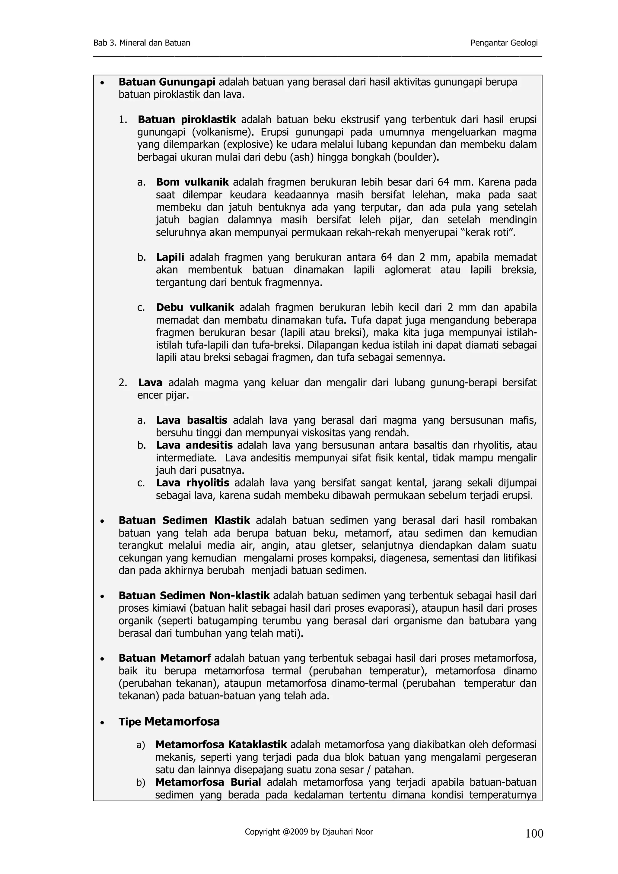 Bab 3. Mineral dan Batuan Pengantar Geologi
___________________________________________________________________________________________________
Copyright @2009 by Djauhari Noor 100
• Batuan Gunungapi adalah batuan yang berasal dari hasil aktivitas gunungapi berupa
batuan piroklastik dan lava.
1. Batuan piroklastik adalah batuan beku ekstrusif yang terbentuk dari hasil erupsi
gunungapi (volkanisme). Erupsi gunungapi pada umumnya mengeluarkan magma
yang dilemparkan (explosive) ke udara melalui lubang kepundan dan membeku dalam
berbagai ukuran mulai dari debu (ash) hingga bongkah (boulder).
a. Bom vulkanik adalah fragmen berukuran lebih besar dari 64 mm. Karena pada
saat dilempar keudara keadaannya masih bersifat lelehan, maka pada saat
membeku dan jatuh bentuknya ada yang terputar, dan ada pula yang setelah
jatuh bagian dalamnya masih bersifat leleh pijar, dan setelah mendingin
seluruhnya akan mempunyai permukaan rekah-rekah menyerupai “kerak roti”.
b. Lapili adalah fragmen yang berukuran antara 64 dan 2 mm, apabila memadat
akan membentuk batuan dinamakan lapili aglomerat atau lapili breksia,
tergantung dari bentuk fragmennya.
c. Debu vulkanik adalah fragmen berukuran lebih kecil dari 2 mm dan apabila
memadat dan membatu dinamakan tufa. Tufa dapat juga mengandung beberapa
fragmen berukuran besar (lapili atau breksi), maka kita juga mempunyai istilah-
istilah tufa-lapili dan tufa-breksi. Dilapangan kedua istilah ini dapat diamati sebagai
lapili atau breksi sebagai fragmen, dan tufa sebagai semennya.
2. Lava adalah magma yang keluar dan mengalir dari lubang gunung-berapi bersifat
encer pijar.
a. Lava basaltis adalah lava yang berasal dari magma yang bersusunan mafis,
bersuhu tinggi dan mempunyai viskositas yang rendah.
b. Lava andesitis adalah lava yang bersusunan antara basaltis dan rhyolitis, atau
intermediate. Lava andesitis mempunyai sifat fisik kental, tidak mampu mengalir
jauh dari pusatnya.
c. Lava rhyolitis adalah lava yang bersifat sangat kental, jarang sekali dijumpai
sebagai lava, karena sudah membeku dibawah permukaan sebelum terjadi erupsi.
• Batuan Sedimen Klastik adalah batuan sedimen yang berasal dari hasil rombakan
batuan yang telah ada berupa batuan beku, metamorf, atau sedimen dan kemudian
terangkut melalui media air, angin, atau gletser, selanjutnya diendapkan dalam suatu
cekungan yang kemudian mengalami proses kompaksi, diagenesa, sementasi dan litifikasi
dan pada akhirnya berubah menjadi batuan sedimen.
• Batuan Sedimen Non-klastik adalah batuan sedimen yang terbentuk sebagai hasil dari
proses kimiawi (batuan halit sebagai hasil dari proses evaporasi), ataupun hasil dari proses
organik (seperti batugamping terumbu yang berasal dari organisme dan batubara yang
berasal dari tumbuhan yang telah mati).
• Batuan Metamorf adalah batuan yang terbentuk sebagai hasil dari proses metamorfosa,
baik itu berupa metamorfosa termal (perubahan temperatur), metamorfosa dinamo
(perubahan tekanan), ataupun metamorfosa dinamo-termal (perubahan temperatur dan
tekanan) pada batuan-batuan yang telah ada.
• Tipe Metamorfosa
a) Metamorfosa Kataklastik adalah metamorfosa yang diakibatkan oleh deformasi
mekanis, seperti yang terjadi pada dua blok batuan yang mengalami pergeseran
satu dan lainnya disepajang suatu zona sesar / patahan.
b) Metamorfosa Burial adalah metamorfosa yang terjadi apabila batuan-batuan
sedimen yang berada pada kedalaman tertentu dimana kondisi temperaturnya
 