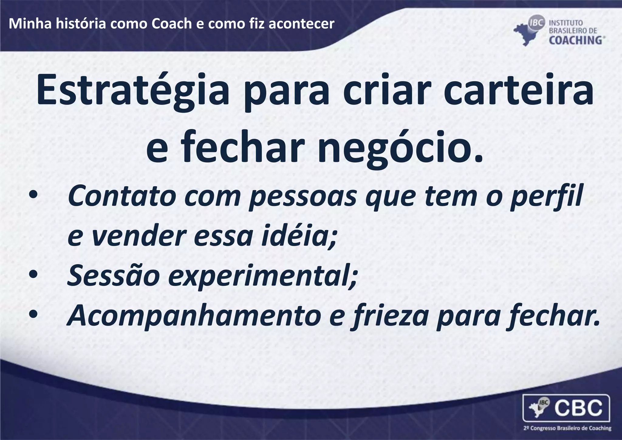 Minha história como Coach e como fiz acontecer
Estratégia para criar carteira
e fechar negócio.
• Contato com pessoas que tem o perfil
e vender essa idéia;
• Sessão experimental;
• Acompanhamento e frieza para fechar.