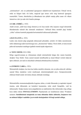 „minimaalsust“, mis on puhastatud igasugusest subjektiivsest kujutamisest. Erksad värvid,
mida on kõigest kaks või kolm, tungivad igas teoses esile ning kaotavad igasuguse
ruumiefekti. Tumm, ebaisikuline ja tähenduseta teos püüab vaataja pilku enam või vähem
intensiivse värvi ja seda värvi kandva pinnaga.
● CARL ANDRÉ (s. 1935)
André arvates „tuleb luua mingi element ja siis luua nende võrk, ksjuures reegel elementide
ühendamiseks tuleneb ühe elemendi omadustest.“ Selliseid lihtsa mooduli järgi loodud
„võrke“ eelistas kunstnik paigutada horisontaalselt näitusesaali põrandale.
● DAN FLAVIN (s. 1933)
Laskis oma skeemi järgi paigutada näitusesaali põrandale, seintele või lakke neoontorusid,
mille süütamisega (aktiviseerimisega) teos „eksisteerima“ hakkas. Flavin ütleb, et tema teosed
pakuvad neutraalset naudingut igaühele tuntud asjade nägemisest.
● TONY SMITH (1912-1980)
Kõige sugestiivsemana ja võimsamana mõjub minimalistide hulgas üks vanem kunstnik,
skulptor Tony Smith. Tema suured mustad metallkuubid ja muud lihtsad vormid mõjuvad
üpris efektselt, sest nad on oskuslikult sobitatud arhitektuurilisse konteksti.
● ANTHONY CARO (s. 1921)
Minimalistlik skulptor, kes keevitas kokku metallist elemente, mis on juba eelnevalt vabrikus
saanud lihtsa standartse vormi (nurkrauad, alumiiniumplaadid jms.). Kompositsioonide
efektsust tõstab nende värvimine erksate, külmade toonidega.
Minimalistliku monumentaalplastika kogemus näitas, et mida lihtsamaks ja napimaks kujund
muutus, seda tähtsamaks sai konteksti kasutamine, mitte ainult linnapildis, vaid ka
näitusesaalis. Sealgi muutus teose paigaldamine ja seadistamine üha olulisemaks ning sellega
koos tekkis mõiste INSTALLATSIOON. Populaarseks sai installatsioon alates 70-ndatest
aastatest. Installatsiooni omapäraks on tema ehitamine üheks näituseks, kusjuures teos
on mitmest küljest vaadeldav ja arvestab sisekujundust või isegi seostub sellega.
 