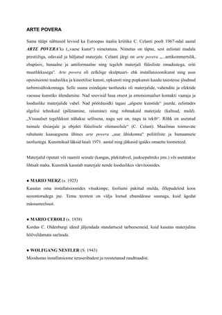 ARTE POVERA
Sama tüüpi nähtused levisid ka Euroopas itaalia kriitiku C. Celanti poolt 1967-ndal aastal
ARTE POVERA’ks („vaese kunst“) nimetatuna. Nimetus on täpne, sest eelistati madala
prestiižiga, odavaid ja hüljatud materjale. Celanti järgi on arte povera „...antikommertslik,
ebapüsiv, banaalne ja antiformaalne ning tegeleb materjali füüsiliste omadustega, eriti
muutlikkusega“. Arte povera oli eelkõige skulptuuri- ehk installatsioonikunst ning asus
opositsiooni teadusliku ja kineetilise kunsti, opkunsti ning popkunsti kaudu taiestesse jõudnud
tarbimisühiskonnaga. Selle suuna esindajate taotluseks oli materjalide, vahendite ja efektide
vaesuse kunstiks ülendamine. Nad soovisid luua otsest ja emotsionaalset kontakti vaataja ja
looduslike materjalide vahel. Nad pöördusidki tagasi „algsete kunstide“ juurde, eelistades
algelisi tehnikaid (põletamine, raiumine) ning rohmakaid materjale (kaltsud, muld).
„Visuaalset tegelikkust nähakse sellisena, nagu see on, nagu ta tekib“. Rõhk on asetatud
tuimale tõsiasjale ja objekti füüsilisele olemasolule“ (C. Celant). Maailmas toimuvate
rahutuste kaasaegsena ühines arte povera „uue ühiskonna“ poliitiliste ja humaansete
taotlustega. Kunstnikud läksid laiali 1971. aastal ning jätkasid igaüks omaette loometeed.
Materjalid riputati või raamiti seinale (kangas, plekitahvel, juuksepalmiks jms.) või asetatakse
lihtsalt maha. Kunstnik kasutab materjale nende looduslikes värvitoonides.
● MARIO MERZ (s. 1925)
Kasutas oma installatsioonides vitsakimpe, fooliumi pakitud mulda, õllepudeleid koos
neoontorudega jne. Tema teostest on välja loetud ebamäärase suunaga, kuid ägedat
mässumeelsust.
● MARIO CEROLI (s. 1938)
Kordas C. Oldenburgi ideed jäljendada standartseid tarbeesemeid, kuid kasutas materjalina
hööveldamata saelauda.
● WOLFGANG NESTLER (S. 1943)
Moodustas installatsioone teraseribadest ja roostetanud raudtraadist.
 